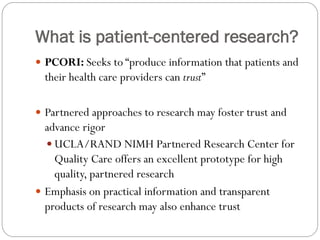 What is patient-centered research?
 PCORI: Seeks to “produce information that patients and
their health care providers can trust”
 Partnered approaches to research may foster trust and
advance rigor
 UCLA/RAND NIMH Partnered Research Center for
Quality Care offers an excellent prototype for high
quality, partnered research
 Emphasis on practical information and transparent
products of research may also enhance trust
 