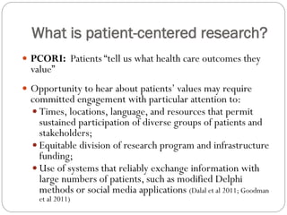 What is patient-centered research?
 PCORI: Patients “tell us what health care outcomes they
value”
 Opportunity to hear about patients’ values may require
committed engagement with particular attention to:
 Times, locations, language, and resources that permit
sustained participation of diverse groups of patients and
stakeholders;
 Equitable division of research program and infrastructure
funding;
 Use of systems that reliably exchange information with
large numbers of patients, such as modified Delphi
methods or social media applications (Dalal et al 2011; Goodman
et al 2011)
 