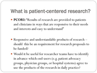 What is patient-centered research?
 PCORI: “Results of research are provided to patients
and clinicians in ways that are responsive to their needs
and interests and easy to understand”
 Responsive and understandable products of research –
should this be an requirement for research proposals to
be funded?
 Would it be useful for researcher teams have to identify
in advance which end-users (e.g. patient advocacy
groups, physician groups, or hospital systems) agree to
use the products of the research in daily practice?
 
