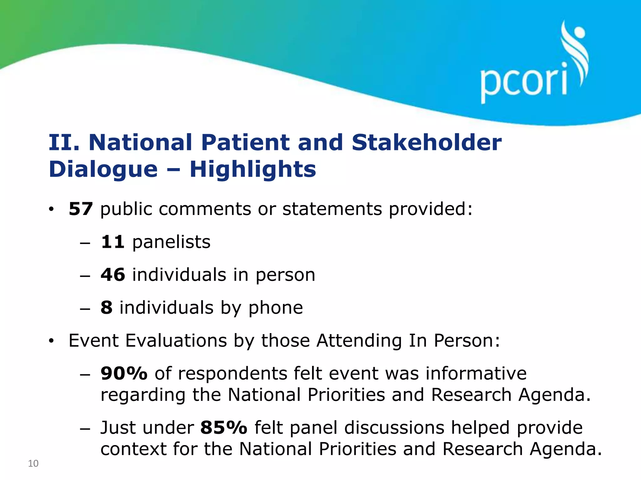 10
• 57 public comments or statements provided:
– 11 panelists
– 46 individuals in person
– 8 individuals by phone
• Event Evaluations by those Attending In Person:
– 90% of respondents felt event was informative
regarding the National Priorities and Research Agenda.
– Just under 85% felt panel discussions helped provide
context for the National Priorities and Research Agenda.
II. National Patient and Stakeholder
Dialogue – Highlights
 