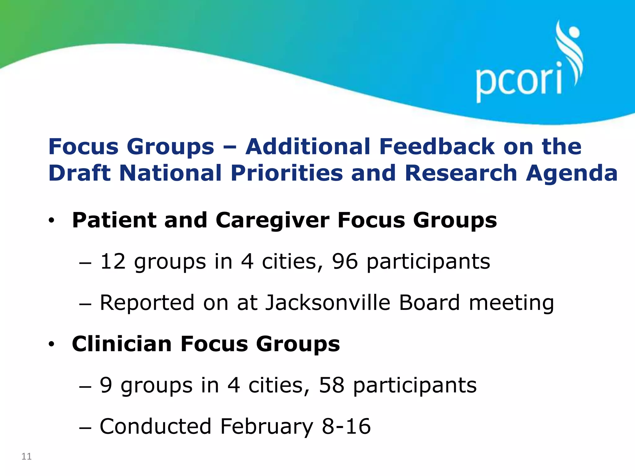 Focus Groups – Additional Feedback on the
Draft National Priorities and Research Agenda
• Patient and Caregiver Focus Groups
– 12 groups in 4 cities, 96 participants
– Reported on at Jacksonville Board meeting
• Clinician Focus Groups
– 9 groups in 4 cities, 58 participants
– Conducted February 8-16
11
 