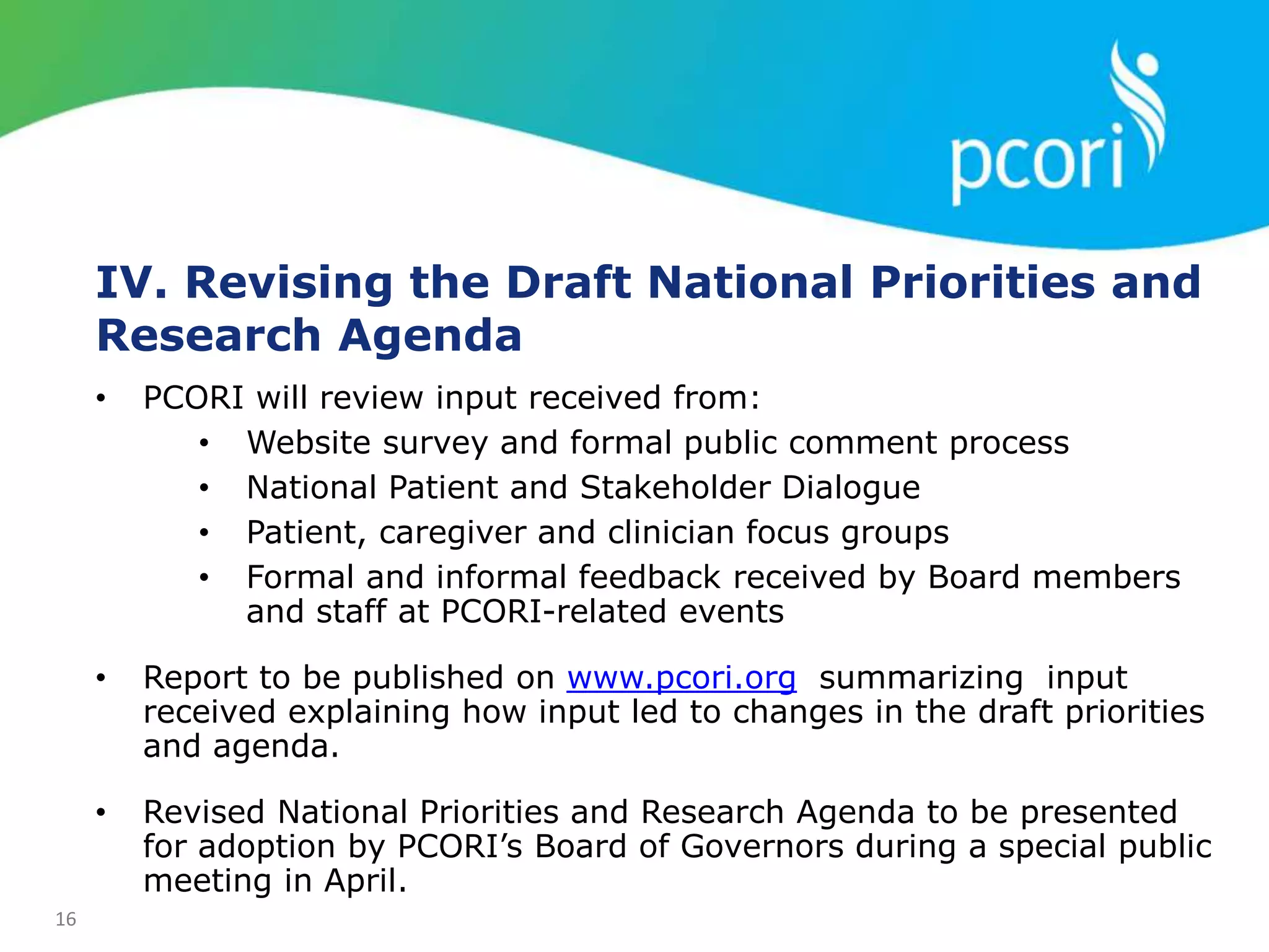 16
IV. Revising the Draft National Priorities and
Research Agenda
• PCORI will review input received from:
• Website survey and formal public comment process
• National Patient and Stakeholder Dialogue
• Patient, caregiver and clinician focus groups
• Formal and informal feedback received by Board members
and staff at PCORI-related events
• Report to be published on www.pcori.org summarizing input
received explaining how input led to changes in the draft priorities
and agenda.
• Revised National Priorities and Research Agenda to be presented
for adoption by PCORI’s Board of Governors during a special public
meeting in April.
 