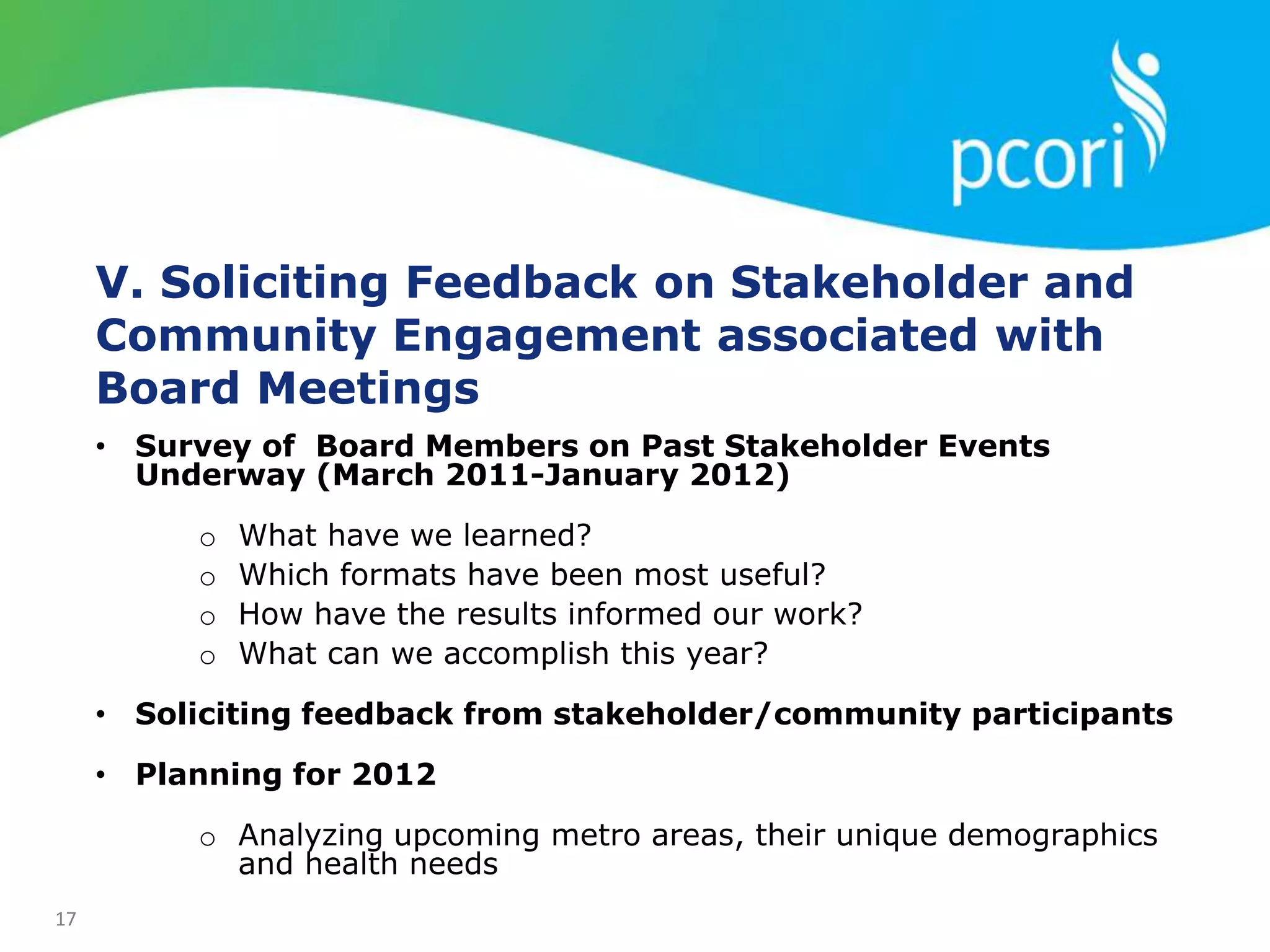 17
V. Soliciting Feedback on Stakeholder and
Community Engagement associated with
Board Meetings
• Survey of Board Members on Past Stakeholder Events
Underway (March 2011-January 2012)
o What have we learned?
o Which formats have been most useful?
o How have the results informed our work?
o What can we accomplish this year?
• Soliciting feedback from stakeholder/community participants
• Planning for 2012
o Analyzing upcoming metro areas, their unique demographics
and health needs
 