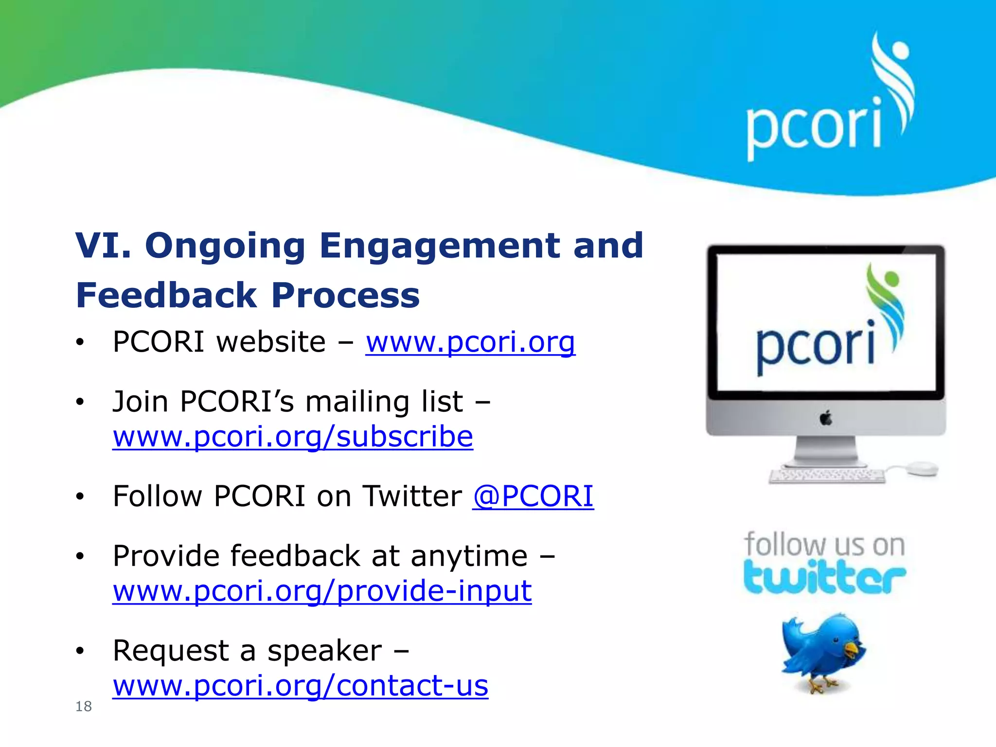 VI. Ongoing Engagement and
Feedback Process
18
• PCORI website – www.pcori.org
• Join PCORI’s mailing list –
www.pcori.org/subscribe
• Follow PCORI on Twitter @PCORI
• Provide feedback at anytime –
www.pcori.org/provide-input
• Request a speaker –
www.pcori.org/contact-us
 