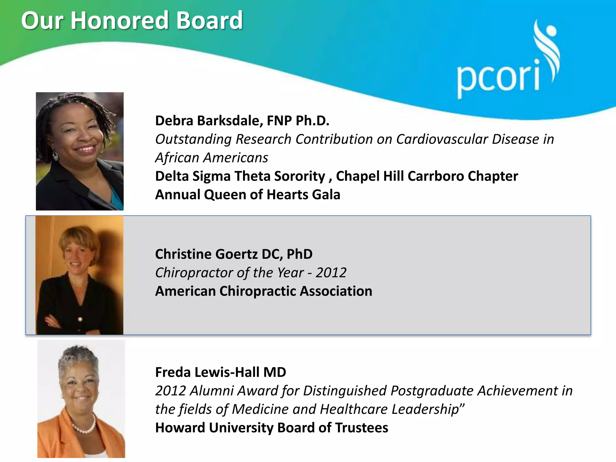 Freda Lewis-Hall MD
2012 Alumni Award for Distinguished Postgraduate Achievement in
the fields of Medicine and Healthcare Leadership”
Howard University Board of Trustees
Debra Barksdale, FNP Ph.D.
Outstanding Research Contribution on Cardiovascular Disease in
African Americans
Delta Sigma Theta Sorority , Chapel Hill Carrboro Chapter
Annual Queen of Hearts Gala
Christine Goertz DC, PhD
Chiropractor of the Year - 2012
American Chiropractic Association
Our Honored Board
 