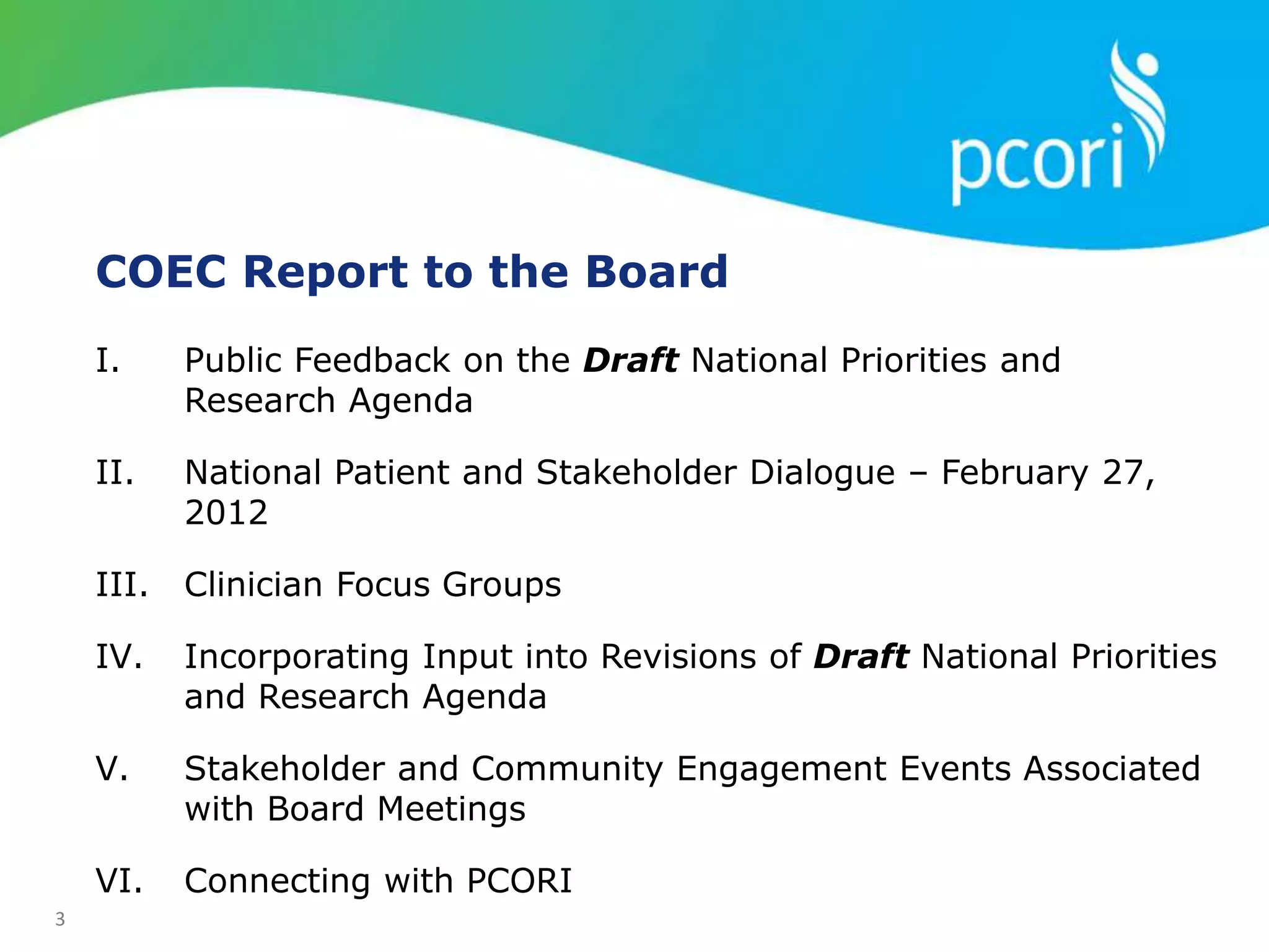 3
COEC Report to the Board
I. Public Feedback on the Draft National Priorities and
Research Agenda
II. National Patient and Stakeholder Dialogue – February 27,
2012
III. Clinician Focus Groups
IV. Incorporating Input into Revisions of Draft National Priorities
and Research Agenda
V. Stakeholder and Community Engagement Events Associated
with Board Meetings
VI. Connecting with PCORI
 