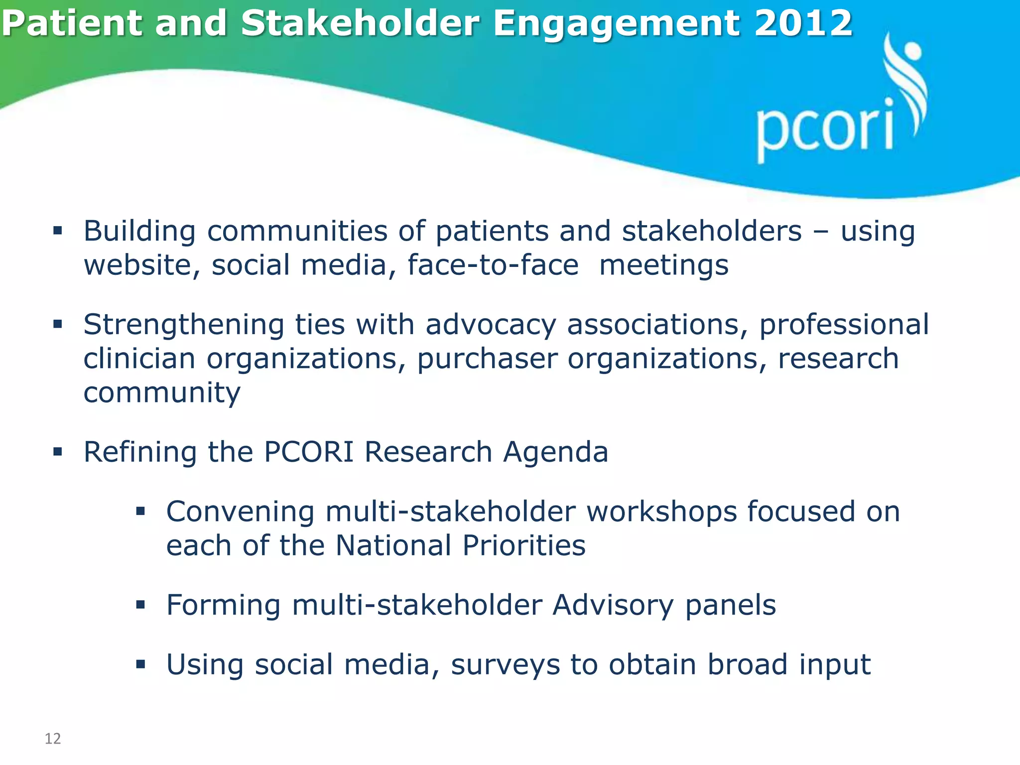 12
Patient and Stakeholder Engagement 2012
 Building communities of patients and stakeholders – using
website, social media, face-to-face meetings
 Strengthening ties with advocacy associations, professional
clinician organizations, purchaser organizations, research
community
 Refining the PCORI Research Agenda
 Convening multi-stakeholder workshops focused on
each of the National Priorities
 Forming multi-stakeholder Advisory panels
 Using social media, surveys to obtain broad input
 