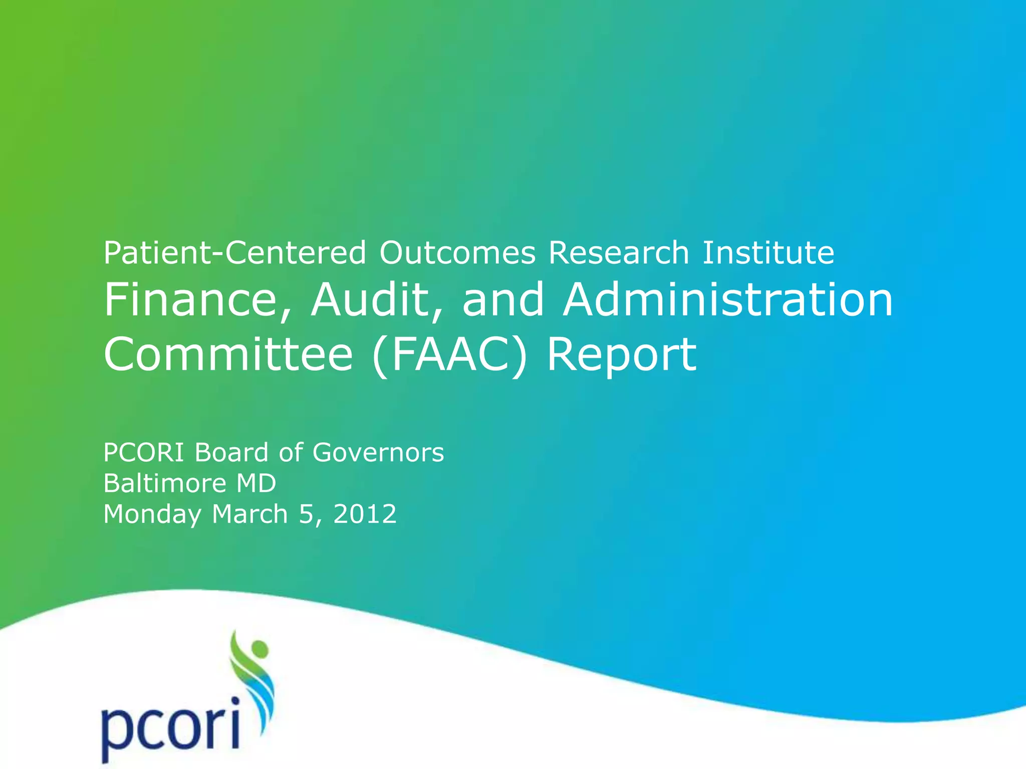 PATIENT-CENTERED OUTCOMES RESEARCH INSTITUTE
Patient-Centered Outcomes Research Institute
Finance, Audit, and Administration
Committee (FAAC) Report
PCORI Board of Governors
Baltimore MD
Monday March 5, 2012
 
