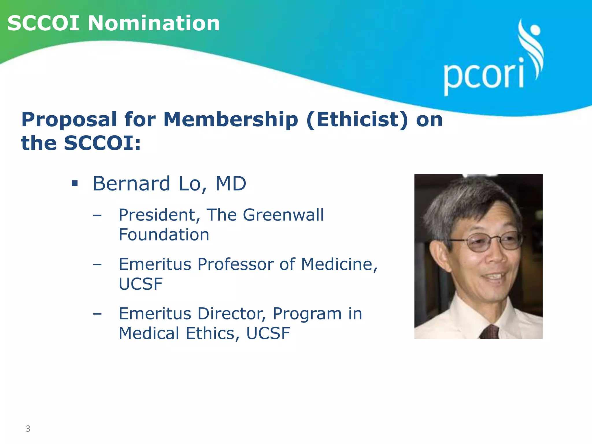 3
SCCOI Nomination
 Bernard Lo, MD
‒ President, The Greenwall
Foundation
‒ Emeritus Professor of Medicine,
UCSF
‒ Emeritus Director, Program in
Medical Ethics, UCSF
Proposal for Membership (Ethicist) on
the SCCOI:
 