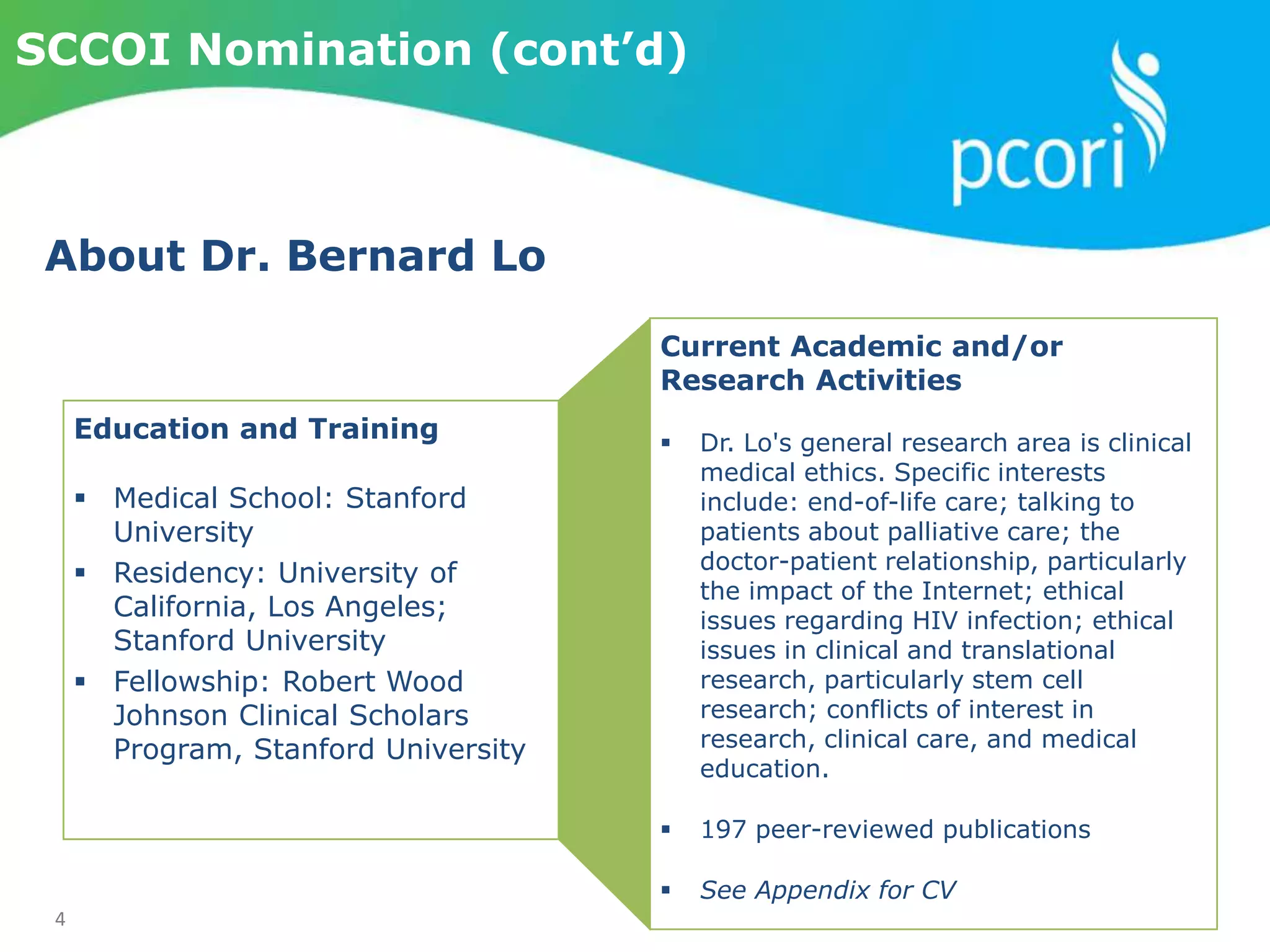 4
SCCOI Nomination (cont’d)
Current Academic and/or
Research Activities
 Dr. Lo's general research area is clinical
medical ethics. Specific interests
include: end-of-life care; talking to
patients about palliative care; the
doctor-patient relationship, particularly
the impact of the Internet; ethical
issues regarding HIV infection; ethical
issues in clinical and translational
research, particularly stem cell
research; conflicts of interest in
research, clinical care, and medical
education.
 197 peer-reviewed publications
 See Appendix for CV
Education and Training
 Medical School: Stanford
University
 Residency: University of
California, Los Angeles;
Stanford University
 Fellowship: Robert Wood
Johnson Clinical Scholars
Program, Stanford University
About Dr. Bernard Lo
 