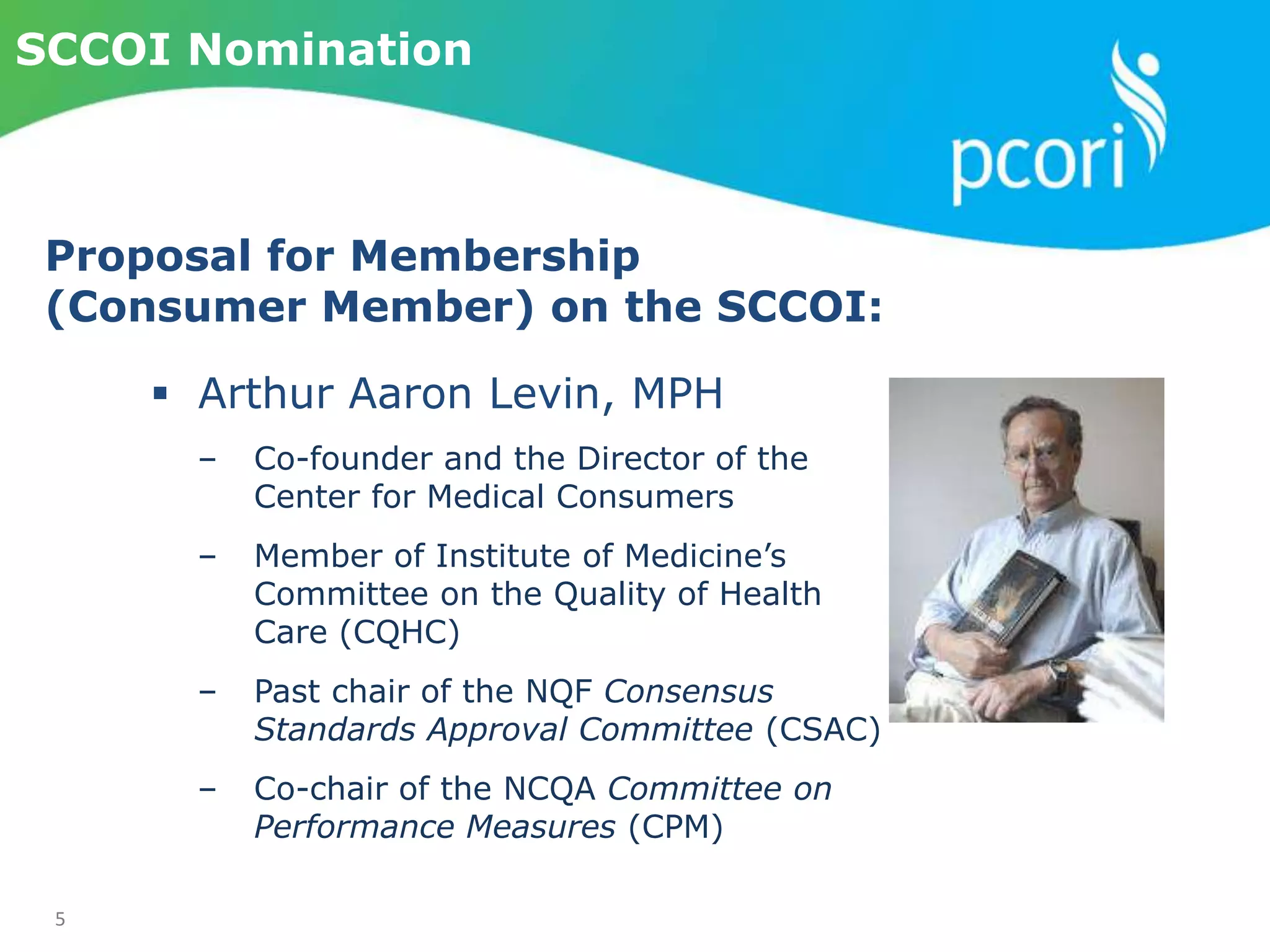 5
SCCOI Nomination
 Arthur Aaron Levin, MPH
‒ Co-founder and the Director of the
Center for Medical Consumers
‒ Member of Institute of Medicine’s
Committee on the Quality of Health
Care (CQHC)
‒ Past chair of the NQF Consensus
Standards Approval Committee (CSAC)
‒ Co-chair of the NCQA Committee on
Performance Measures (CPM)
Proposal for Membership
(Consumer Member) on the SCCOI:
 