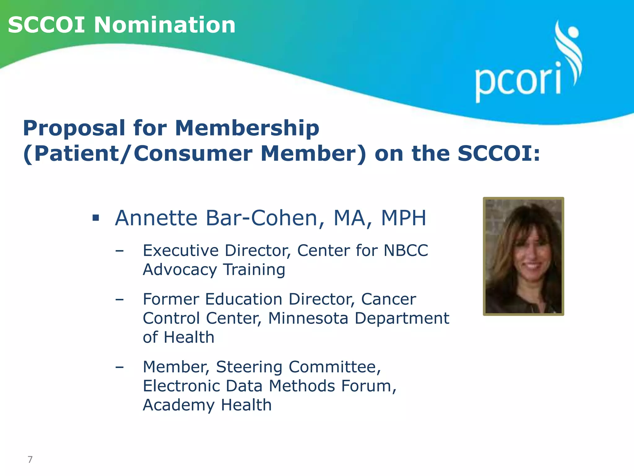 7
SCCOI Nomination
 Annette Bar-Cohen, MA, MPH
‒ Executive Director, Center for NBCC
Advocacy Training
‒ Former Education Director, Cancer
Control Center, Minnesota Department
of Health
‒ Member, Steering Committee,
Electronic Data Methods Forum,
Academy Health
Proposal for Membership
(Patient/Consumer Member) on the SCCOI:
 