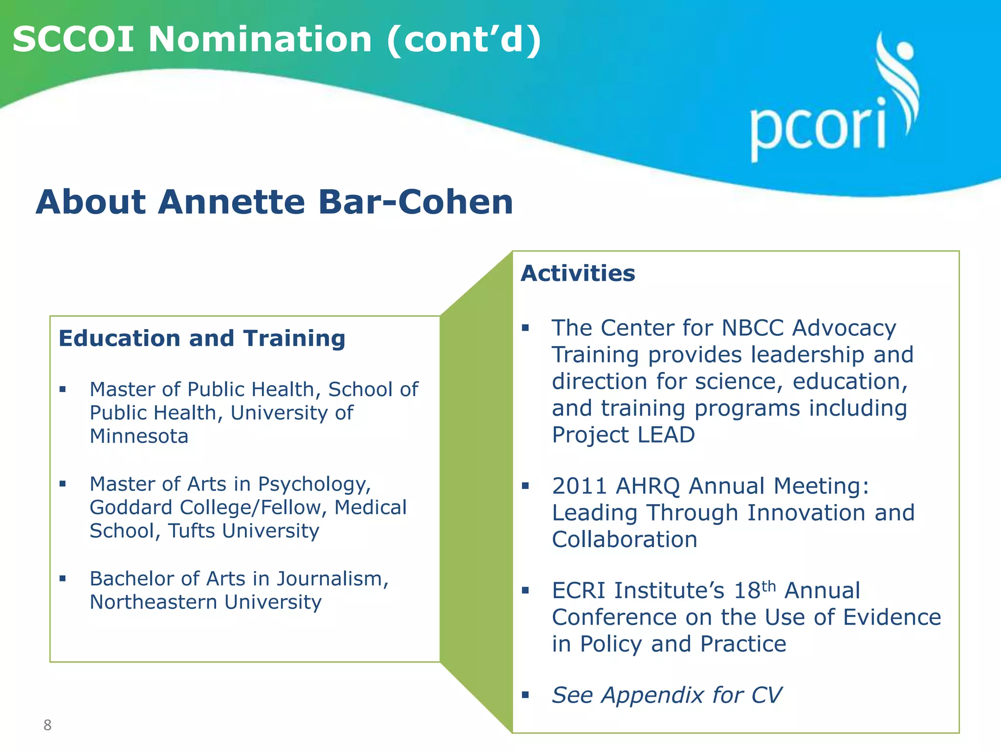 8
SCCOI Nomination (cont’d)
Activities
 The Center for NBCC Advocacy
Training provides leadership and
direction for science, education,
and training programs including
Project LEAD
 2011 AHRQ Annual Meeting:
Leading Through Innovation and
Collaboration
 ECRI Institute’s 18th Annual
Conference on the Use of Evidence
in Policy and Practice
 See Appendix for CV
Education and Training
 Master of Public Health, School of
Public Health, University of
Minnesota
 Master of Arts in Psychology,
Goddard College/Fellow, Medical
School, Tufts University
 Bachelor of Arts in Journalism,
Northeastern University
About Annette Bar-Cohen
 