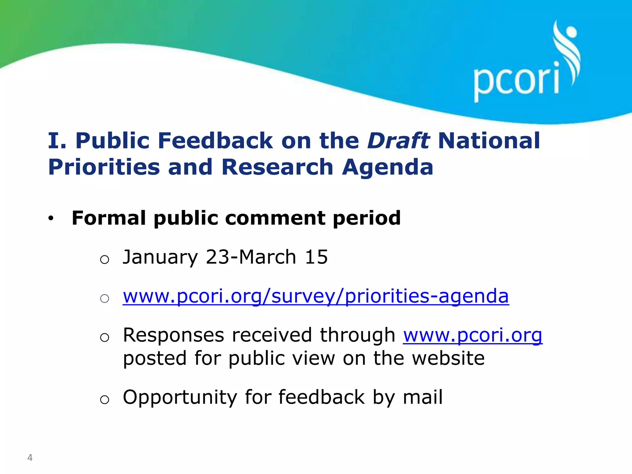 4
I. Public Feedback on the Draft National
Priorities and Research Agenda
• Formal public comment period
o January 23-March 15
o www.pcori.org/survey/priorities-agenda
o Responses received through www.pcori.org
posted for public view on the website
o Opportunity for feedback by mail
 