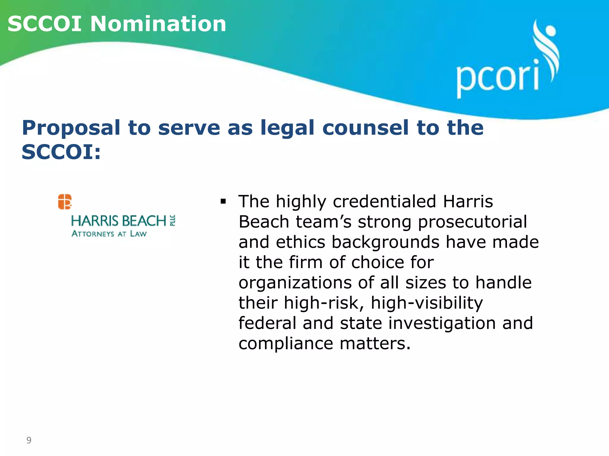 9
SCCOI Nomination
Proposal to serve as legal counsel to the
SCCOI:
 The highly credentialed Harris
Beach team’s strong prosecutorial
and ethics backgrounds have made
it the firm of choice for
organizations of all sizes to handle
their high-risk, high-visibility
federal and state investigation and
compliance matters.
 