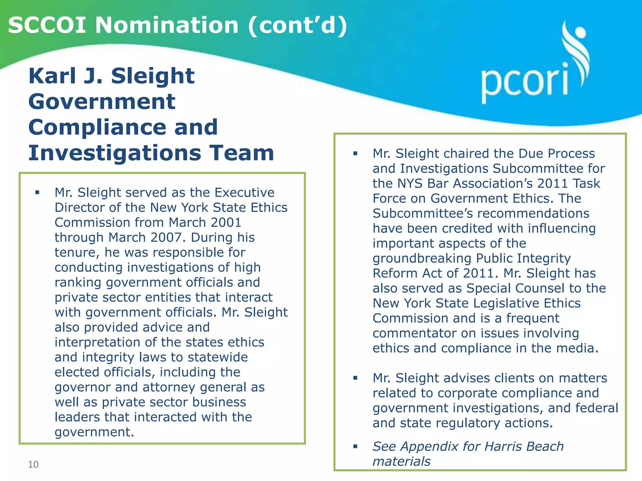 10
SCCOI Nomination (cont’d)
Karl J. Sleight
Government
Compliance and
Investigations Team
 Mr. Sleight served as the Executive
Director of the New York State Ethics
Commission from March 2001
through March 2007. During his
tenure, he was responsible for
conducting investigations of high
ranking government officials and
private sector entities that interact
with government officials. Mr. Sleight
also provided advice and
interpretation of the states ethics
and integrity laws to statewide
elected officials, including the
governor and attorney general as
well as private sector business
leaders that interacted with the
government.
 Mr. Sleight chaired the Due Process
and Investigations Subcommittee for
the NYS Bar Association’s 2011 Task
Force on Government Ethics. The
Subcommittee’s recommendations
have been credited with influencing
important aspects of the
groundbreaking Public Integrity
Reform Act of 2011. Mr. Sleight has
also served as Special Counsel to the
New York State Legislative Ethics
Commission and is a frequent
commentator on issues involving
ethics and compliance in the media.
 Mr. Sleight advises clients on matters
related to corporate compliance and
government investigations, and federal
and state regulatory actions.
 See Appendix for Harris Beach
materials
 