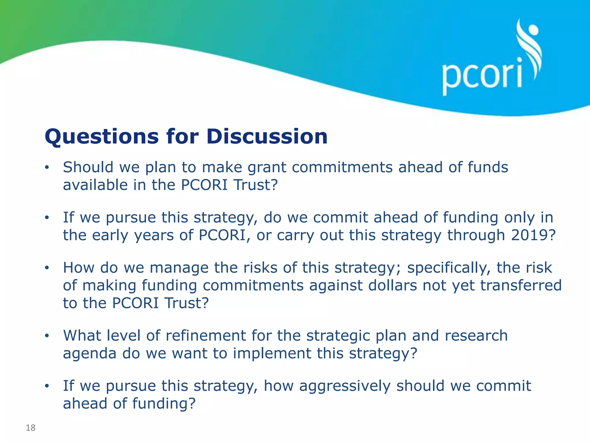 18
Questions for Discussion
• Should we plan to make grant commitments ahead of funds
available in the PCORI Trust?
• If we pursue this strategy, do we commit ahead of funding only in
the early years of PCORI, or carry out this strategy through 2019?
• How do we manage the risks of this strategy; specifically, the risk
of making funding commitments against dollars not yet transferred
to the PCORI Trust?
• What level of refinement for the strategic plan and research
agenda do we want to implement this strategy?
• If we pursue this strategy, how aggressively should we commit
ahead of funding?
 