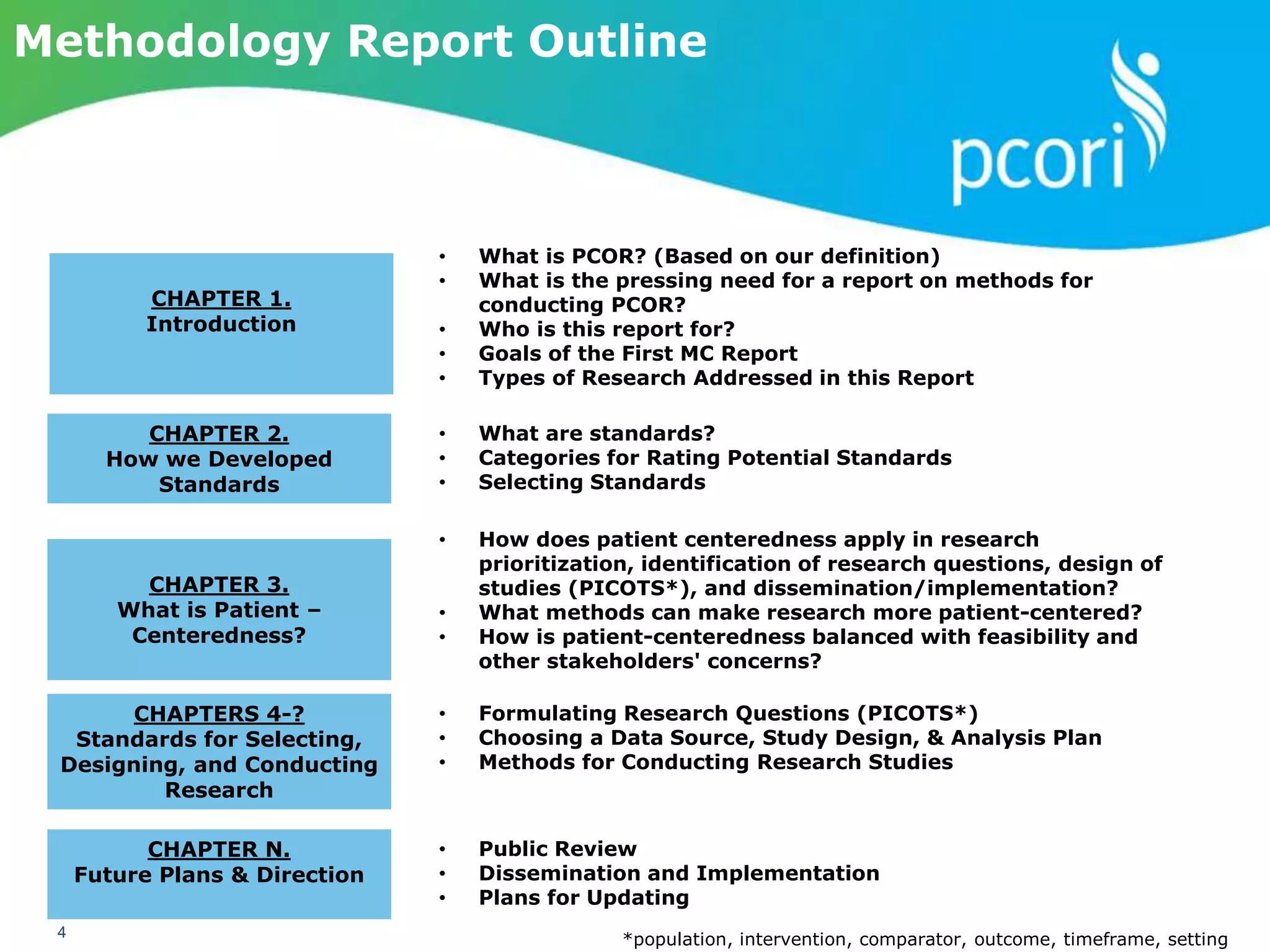 PATIENT-CENTERED OUTCOMES RESEARCH INSTITUTE
4
Methodology Report Outline
• What is PCOR? (Based on our definition)
• What is the pressing need for a report on methods for
conducting PCOR?
• Who is this report for?
• Goals of the First MC Report
• Types of Research Addressed in this Report
CHAPTER 1.
Introduction
CHAPTER 2.
How we Developed
Standards
• What are standards?
• Categories for Rating Potential Standards
• Selecting Standards
• Formulating Research Questions (PICOTS*)
• Choosing a Data Source, Study Design, & Analysis Plan
• Methods for Conducting Research Studies
CHAPTER 3.
What is Patient –
Centeredness?
CHAPTERS 4-?
Standards for Selecting,
Designing, and Conducting
Research
• Public Review
• Dissemination and Implementation
• Plans for Updating
CHAPTER N.
Future Plans & Direction
*population, intervention, comparator, outcome, timeframe, setting
• How does patient centeredness apply in research
prioritization, identification of research questions, design of
studies (PICOTS*), and dissemination/implementation?
• What methods can make research more patient-centered?
• How is patient-centeredness balanced with feasibility and
other stakeholders' concerns?
 
