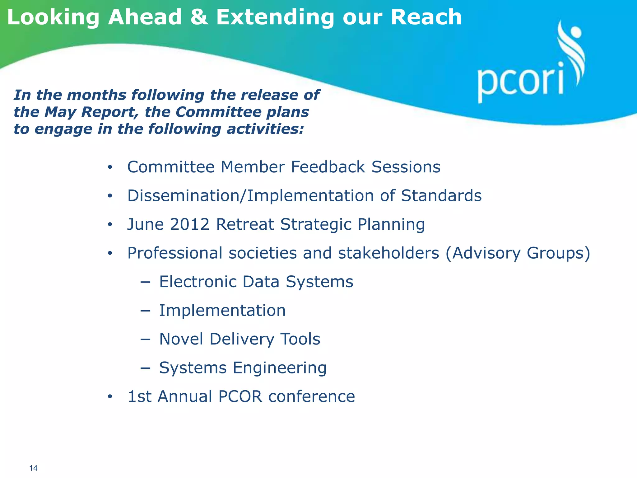 PATIENT-CENTERED OUTCOMES RESEARCH INSTITUTE
14
Looking Ahead & Extending our Reach
• Committee Member Feedback Sessions
• Dissemination/Implementation of Standards
• June 2012 Retreat Strategic Planning
• Professional societies and stakeholders (Advisory Groups)
− Electronic Data Systems
− Implementation
− Novel Delivery Tools
− Systems Engineering
• 1st Annual PCOR conference
In the months following the release of
the May Report, the Committee plans
to engage in the following activities:
 
