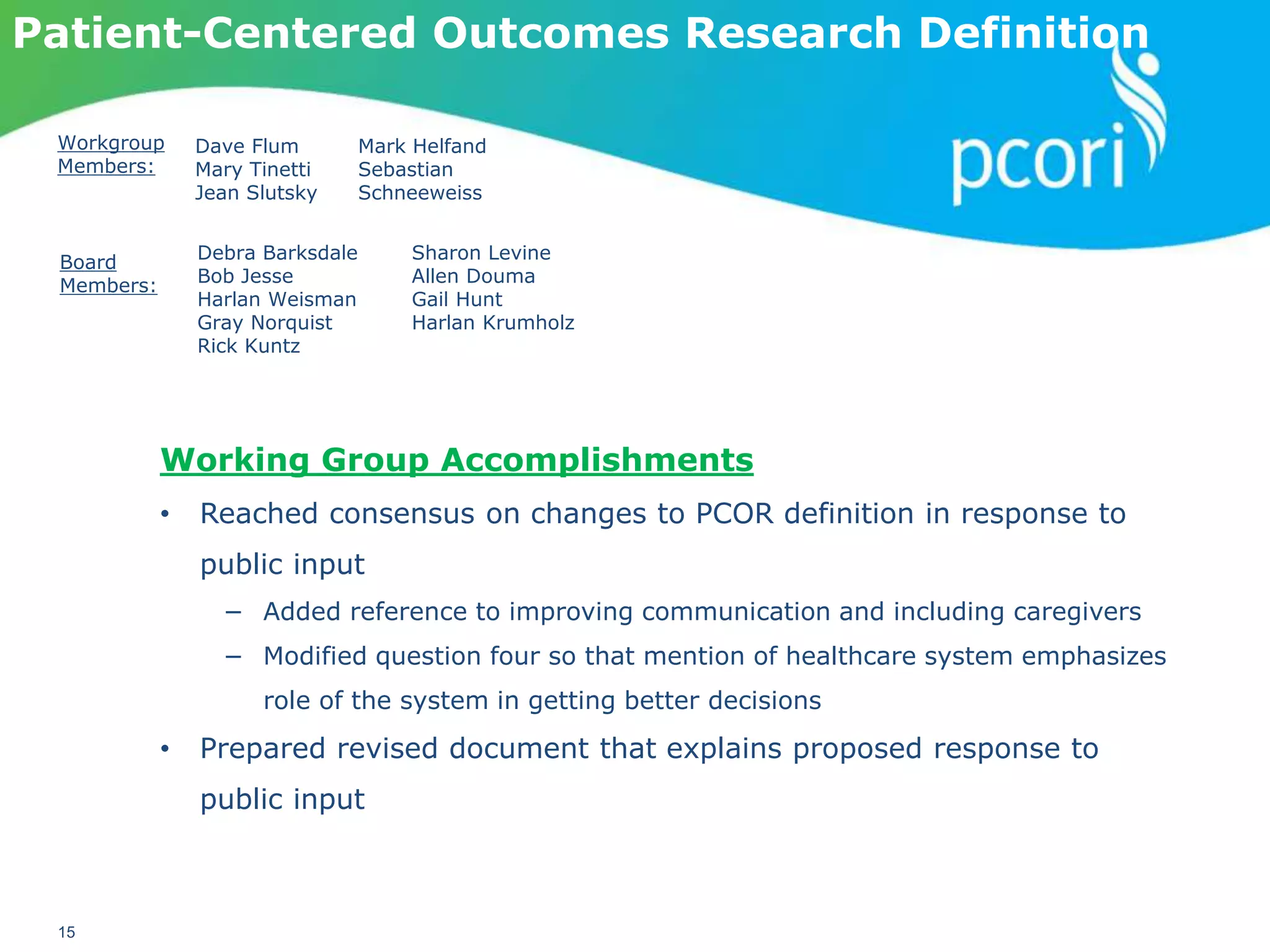 PATIENT-CENTERED OUTCOMES RESEARCH INSTITUTE
15
Patient-Centered Outcomes Research Definition
Workgroup
Members:
Dave Flum
Mary Tinetti
Jean Slutsky
Mark Helfand
Sebastian
Schneeweiss
Board
Members:
Debra Barksdale
Bob Jesse
Harlan Weisman
Gray Norquist
Rick Kuntz
Sharon Levine
Allen Douma
Gail Hunt
Harlan Krumholz
Working Group Accomplishments
• Reached consensus on changes to PCOR definition in response to
public input
− Added reference to improving communication and including caregivers
− Modified question four so that mention of healthcare system emphasizes
role of the system in getting better decisions
• Prepared revised document that explains proposed response to
public input
 