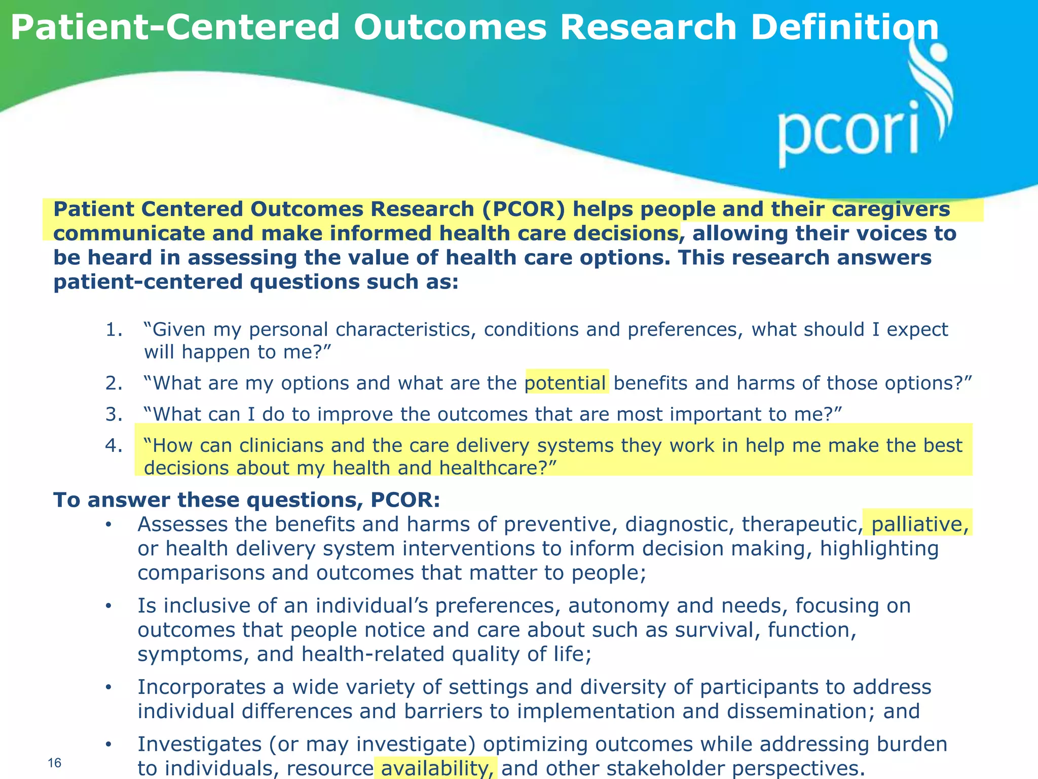 PATIENT-CENTERED OUTCOMES RESEARCH INSTITUTE
16
Patient-Centered Outcomes Research Definition
Patient Centered Outcomes Research (PCOR) helps people and their caregivers
communicate and make informed health care decisions, allowing their voices to
be heard in assessing the value of health care options. This research answers
patient-centered questions such as:
1. “Given my personal characteristics, conditions and preferences, what should I expect
will happen to me?”
2. “What are my options and what are the potential benefits and harms of those options?”
3. “What can I do to improve the outcomes that are most important to me?”
4. “How can clinicians and the care delivery systems they work in help me make the best
decisions about my health and healthcare?”
To answer these questions, PCOR:
• Assesses the benefits and harms of preventive, diagnostic, therapeutic, palliative,
or health delivery system interventions to inform decision making, highlighting
comparisons and outcomes that matter to people;
• Is inclusive of an individual’s preferences, autonomy and needs, focusing on
outcomes that people notice and care about such as survival, function,
symptoms, and health-related quality of life;
• Incorporates a wide variety of settings and diversity of participants to address
individual differences and barriers to implementation and dissemination; and
• Investigates (or may investigate) optimizing outcomes while addressing burden
to individuals, resource availability, and other stakeholder perspectives.
 