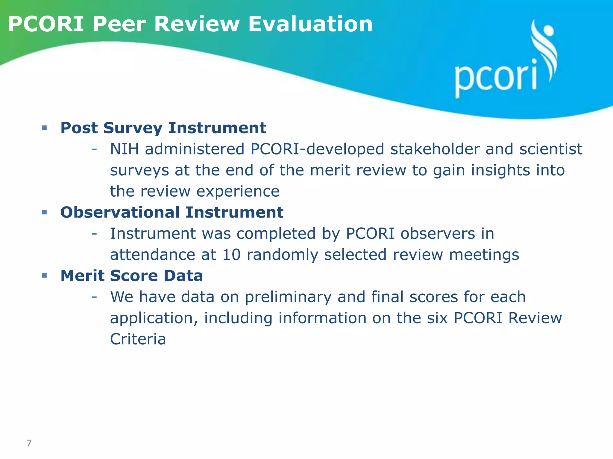 7
PCORI Peer Review Evaluation
 Post Survey Instrument
- NIH administered PCORI-developed stakeholder and scientist
surveys at the end of the merit review to gain insights into
the review experience
 Observational Instrument
- Instrument was completed by PCORI observers in
attendance at 10 randomly selected review meetings
 Merit Score Data
- We have data on preliminary and final scores for each
application, including information on the six PCORI Review
Criteria
 