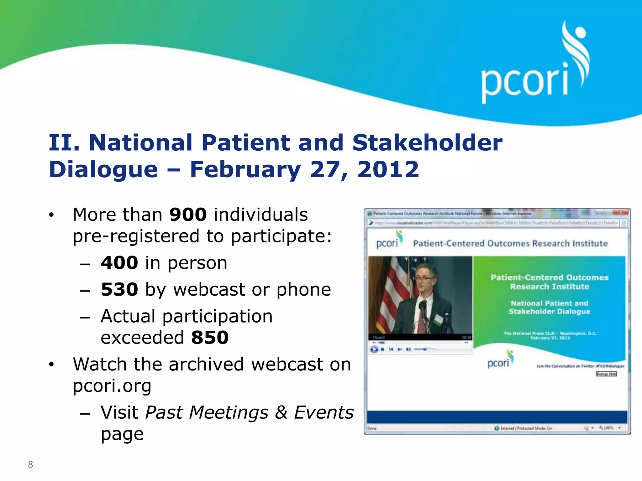 8
II. National Patient and Stakeholder
Dialogue – February 27, 2012
• More than 900 individuals
pre-registered to participate:
– 400 in person
– 530 by webcast or phone
– Actual participation
exceeded 850
• Watch the archived webcast on
pcori.org
– Visit Past Meetings & Events
page
 