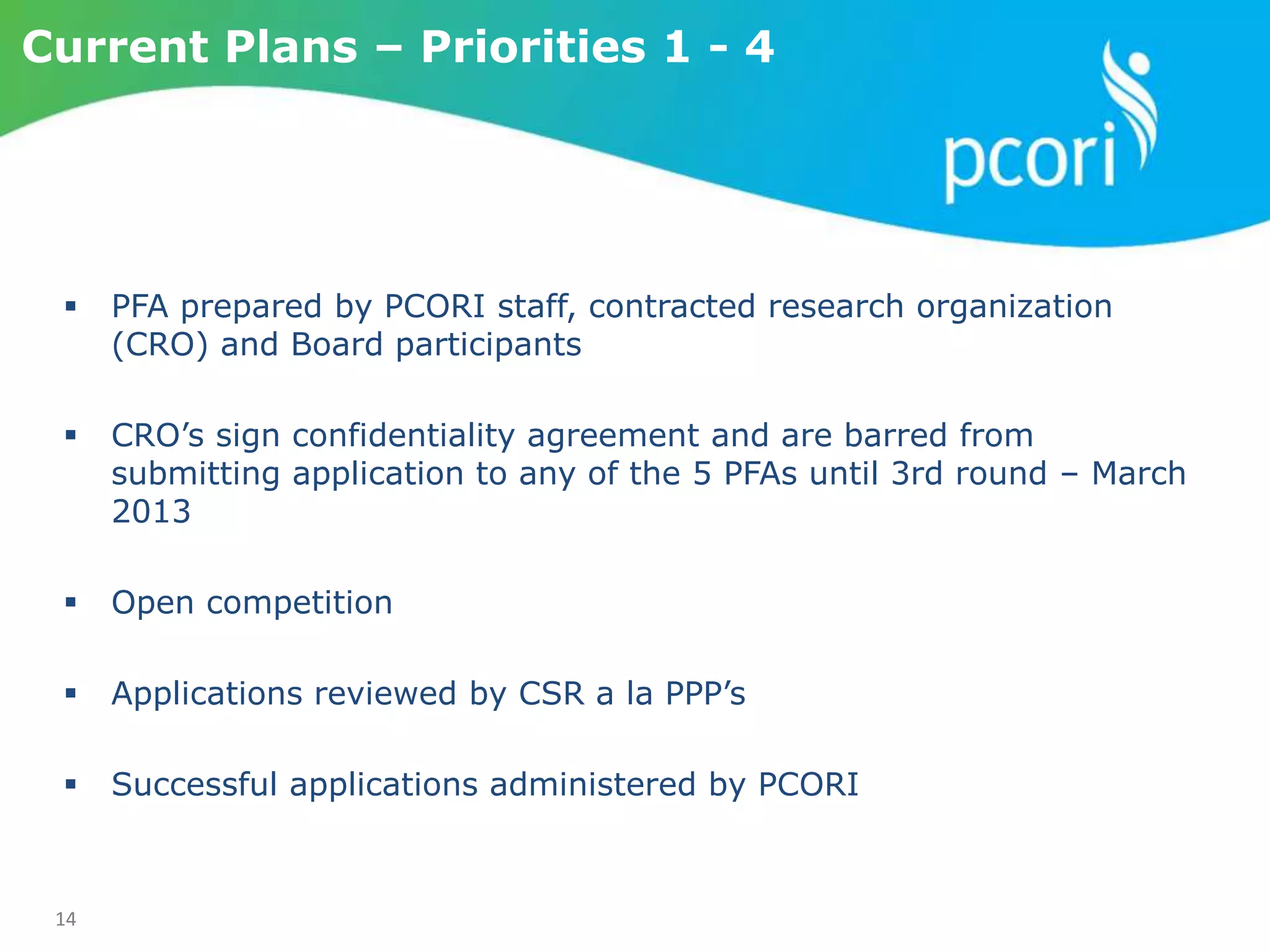 14
 PFA prepared by PCORI staff, contracted research organization
(CRO) and Board participants
 CRO’s sign confidentiality agreement and are barred from
submitting application to any of the 5 PFAs until 3rd round – March
2013
 Open competition
 Applications reviewed by CSR a la PPP’s
 Successful applications administered by PCORI
Current Plans – Priorities 1 - 4
 