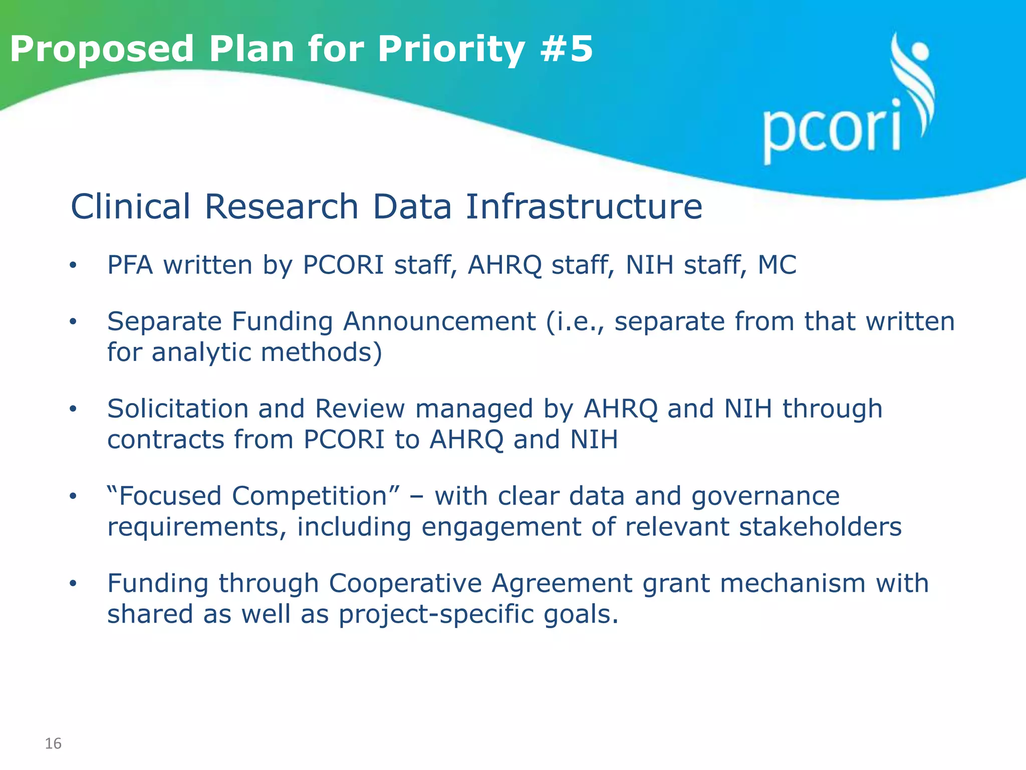 16
Proposed Plan for Priority #5
• PFA written by PCORI staff, AHRQ staff, NIH staff, MC
• Separate Funding Announcement (i.e., separate from that written
for analytic methods)
• Solicitation and Review managed by AHRQ and NIH through
contracts from PCORI to AHRQ and NIH
• “Focused Competition” – with clear data and governance
requirements, including engagement of relevant stakeholders
• Funding through Cooperative Agreement grant mechanism with
shared as well as project-specific goals.
Clinical Research Data Infrastructure
 