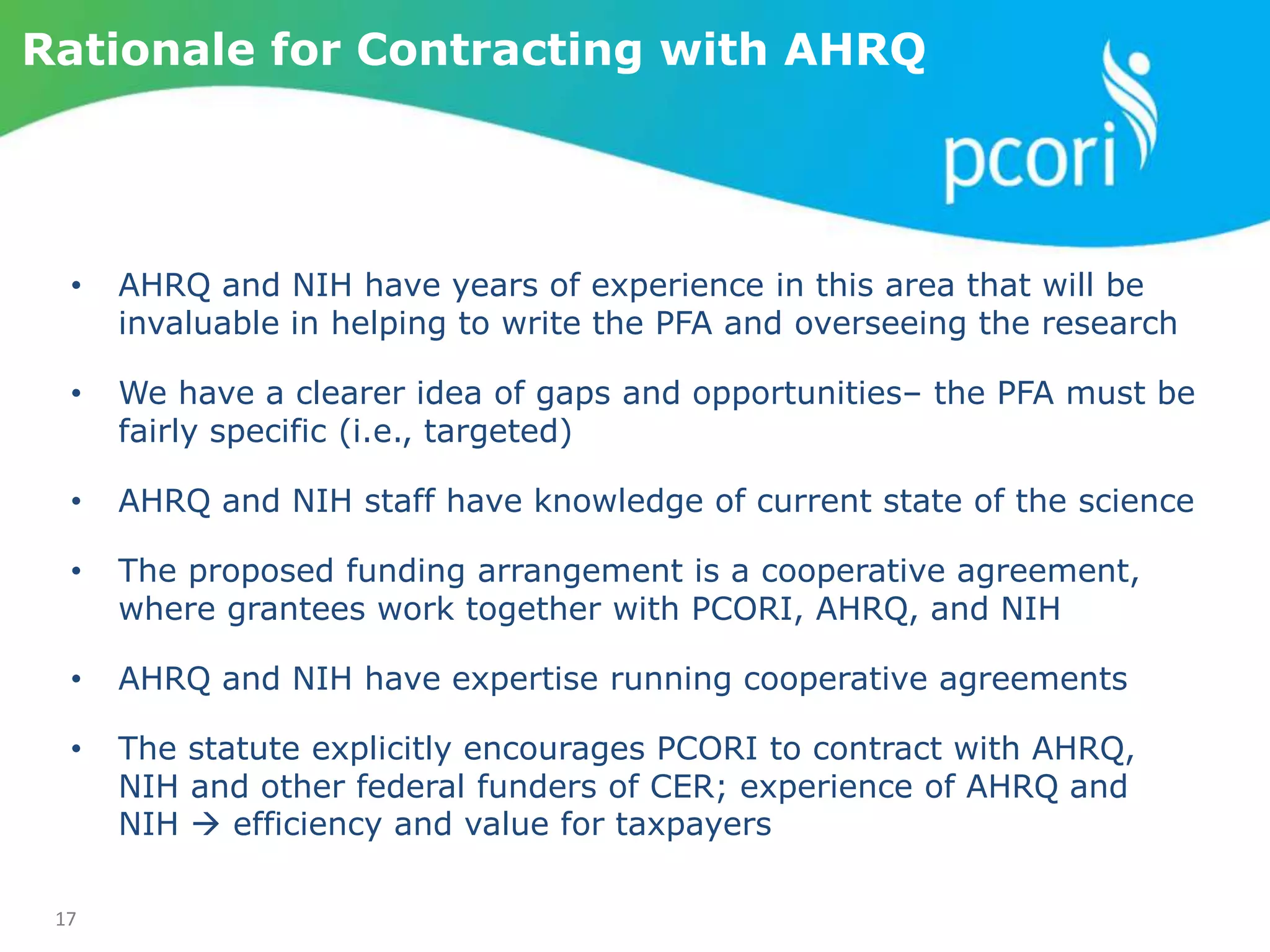 17
Rationale for Contracting with AHRQ
• AHRQ and NIH have years of experience in this area that will be
invaluable in helping to write the PFA and overseeing the research
• We have a clearer idea of gaps and opportunities– the PFA must be
fairly specific (i.e., targeted)
• AHRQ and NIH staff have knowledge of current state of the science
• The proposed funding arrangement is a cooperative agreement,
where grantees work together with PCORI, AHRQ, and NIH
• AHRQ and NIH have expertise running cooperative agreements
• The statute explicitly encourages PCORI to contract with AHRQ,
NIH and other federal funders of CER; experience of AHRQ and
NIH  efficiency and value for taxpayers
 
