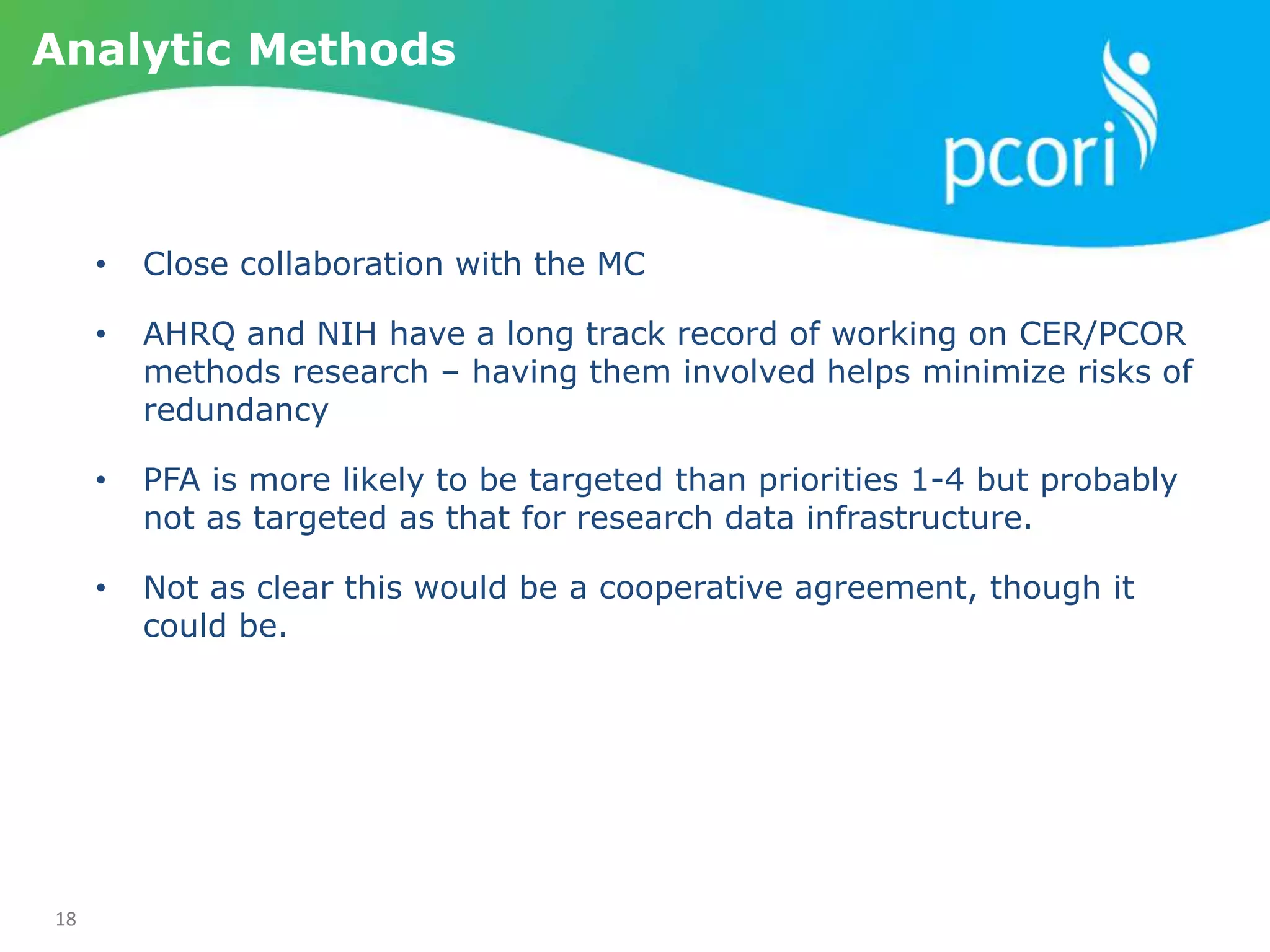 18
Analytic Methods
• Close collaboration with the MC
• AHRQ and NIH have a long track record of working on CER/PCOR
methods research – having them involved helps minimize risks of
redundancy
• PFA is more likely to be targeted than priorities 1-4 but probably
not as targeted as that for research data infrastructure.
• Not as clear this would be a cooperative agreement, though it
could be.
 