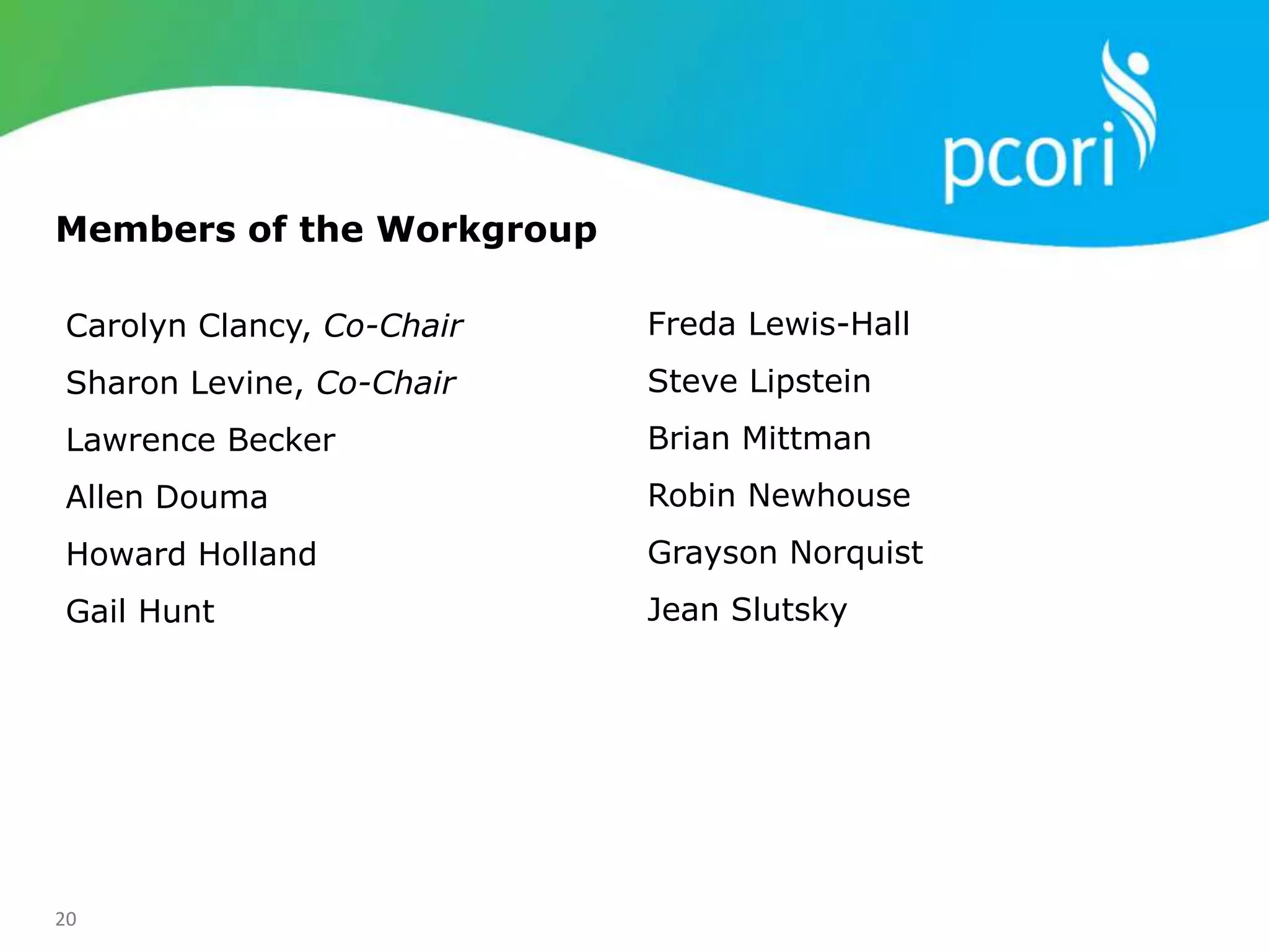 20
Carolyn Clancy, Co-Chair
Sharon Levine, Co-Chair
Lawrence Becker
Allen Douma
Howard Holland
Gail Hunt
Freda Lewis-Hall
Steve Lipstein
Brian Mittman
Robin Newhouse
Grayson Norquist
Jean Slutsky
Members of the Workgroup
 