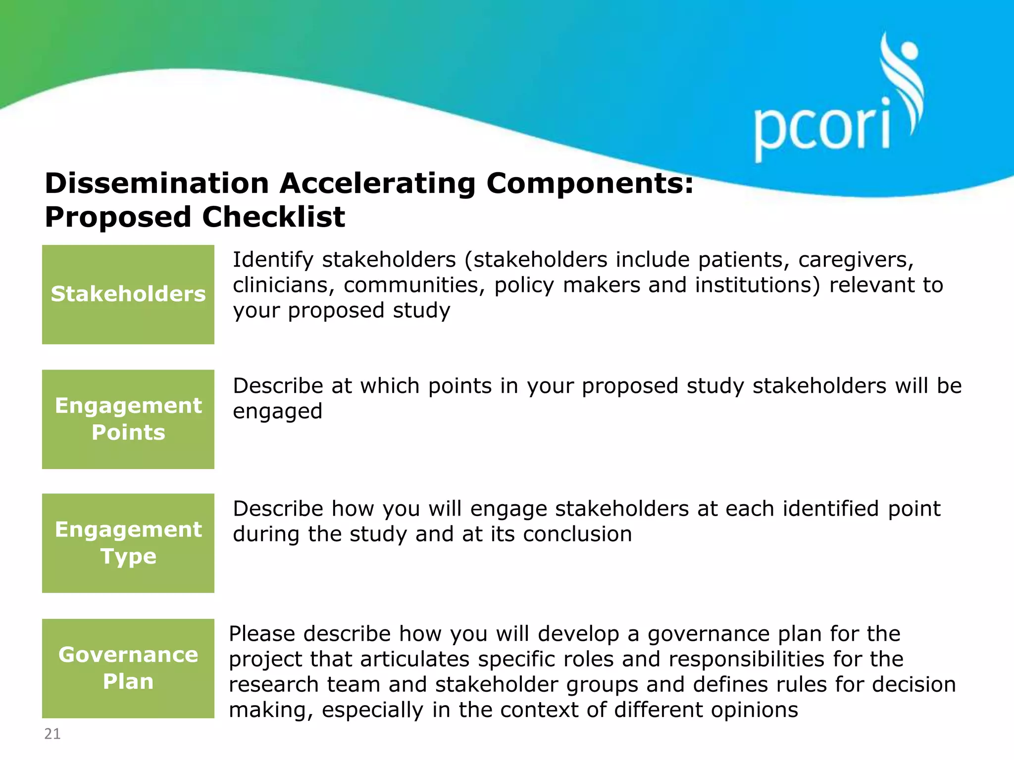 21
Dissemination Accelerating Components:
Proposed Checklist
Identify stakeholders (stakeholders include patients, caregivers,
clinicians, communities, policy makers and institutions) relevant to
your proposed study
Describe at which points in your proposed study stakeholders will be
engaged
Describe how you will engage stakeholders at each identified point
during the study and at its conclusion
Stakeholders
Engagement
Points
Engagement
Type
Governance
Plan
Please describe how you will develop a governance plan for the
project that articulates specific roles and responsibilities for the
research team and stakeholder groups and defines rules for decision
making, especially in the context of different opinions
 