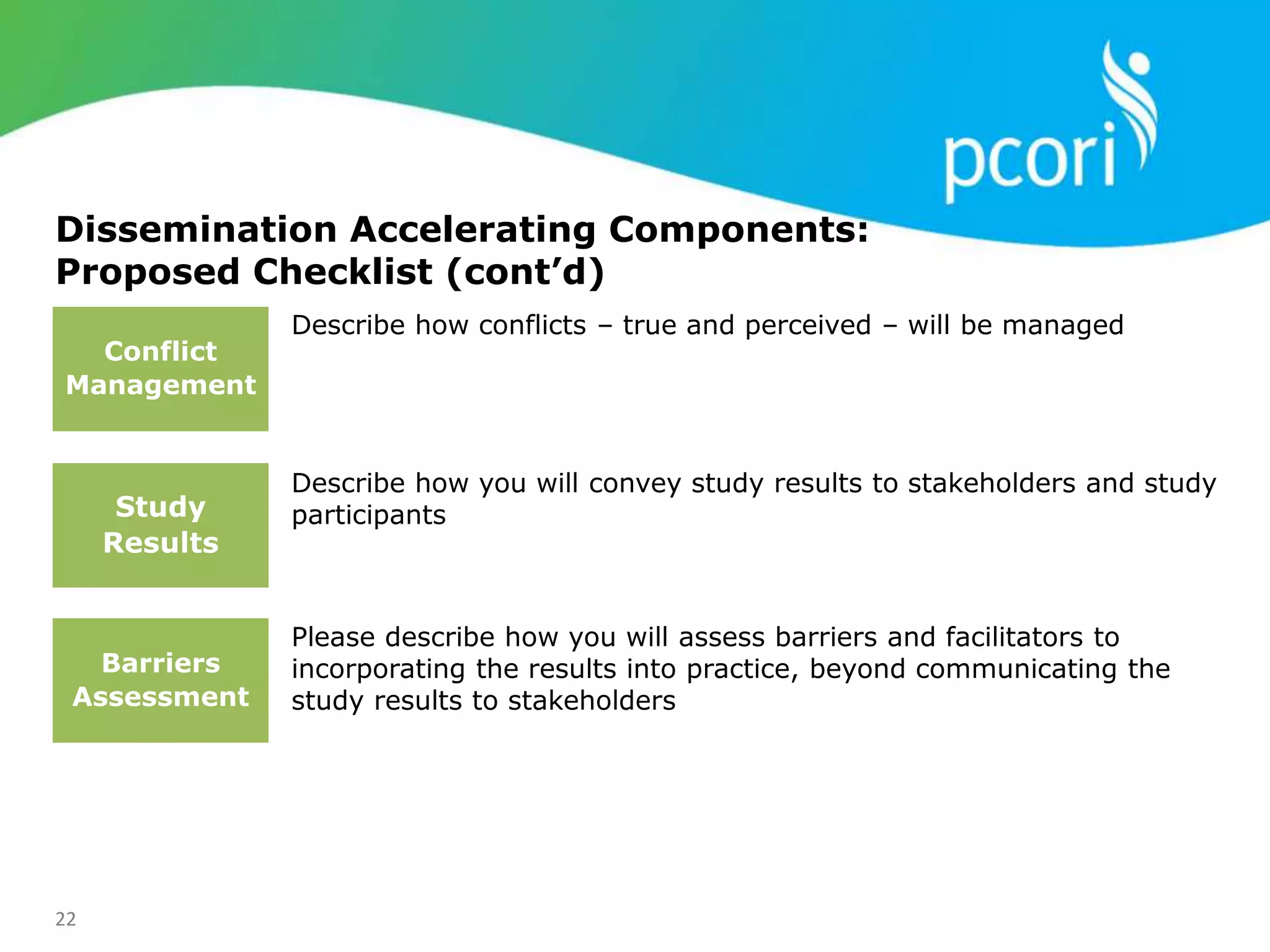 22
Dissemination Accelerating Components:
Proposed Checklist (cont’d)
Describe how conflicts – true and perceived – will be managed
Describe how you will convey study results to stakeholders and study
participants
Please describe how you will assess barriers and facilitators to
incorporating the results into practice, beyond communicating the
study results to stakeholders
Conflict
Management
Study
Results
Barriers
Assessment
 