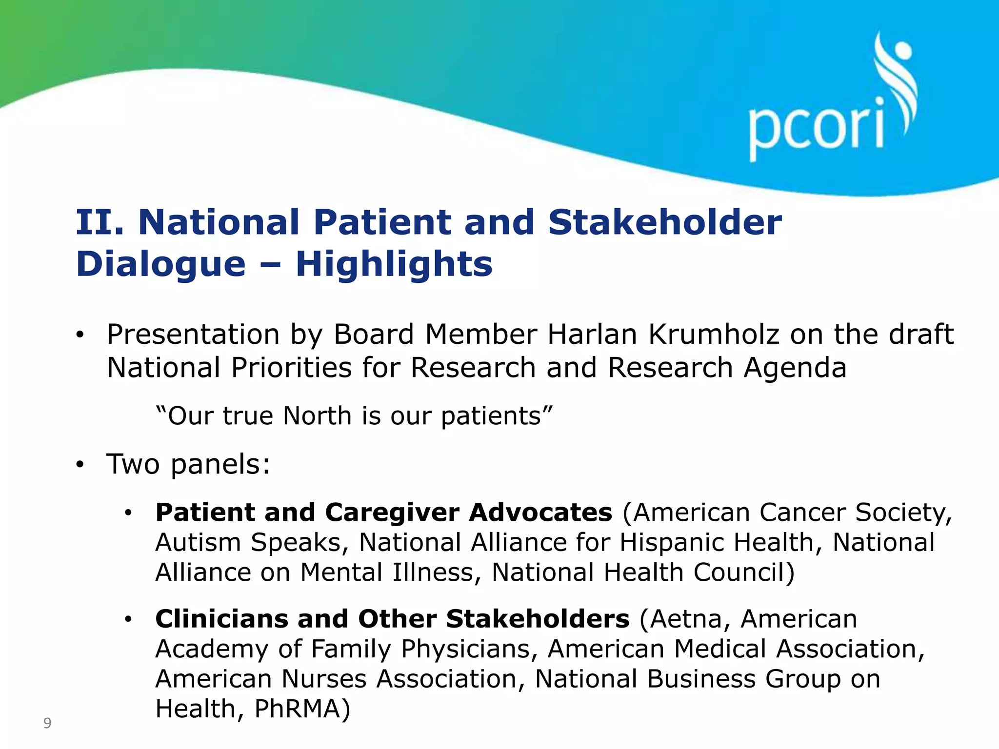 9
II. National Patient and Stakeholder
Dialogue – Highlights
• Presentation by Board Member Harlan Krumholz on the draft
National Priorities for Research and Research Agenda
“Our true North is our patients”
• Two panels:
• Patient and Caregiver Advocates (American Cancer Society,
Autism Speaks, National Alliance for Hispanic Health, National
Alliance on Mental Illness, National Health Council)
• Clinicians and Other Stakeholders (Aetna, American
Academy of Family Physicians, American Medical Association,
American Nurses Association, National Business Group on
Health, PhRMA)
 