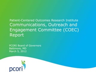 PATIENT-CENTERED OUTCOMES RESEARCH INSTITUTE
Patient-Centered Outcomes Research Institute
Communications, Outreach and
Engagement Committee (COEC)
Report
PCORI Board of Governors
Baltimore, MD
March 5, 2012
 