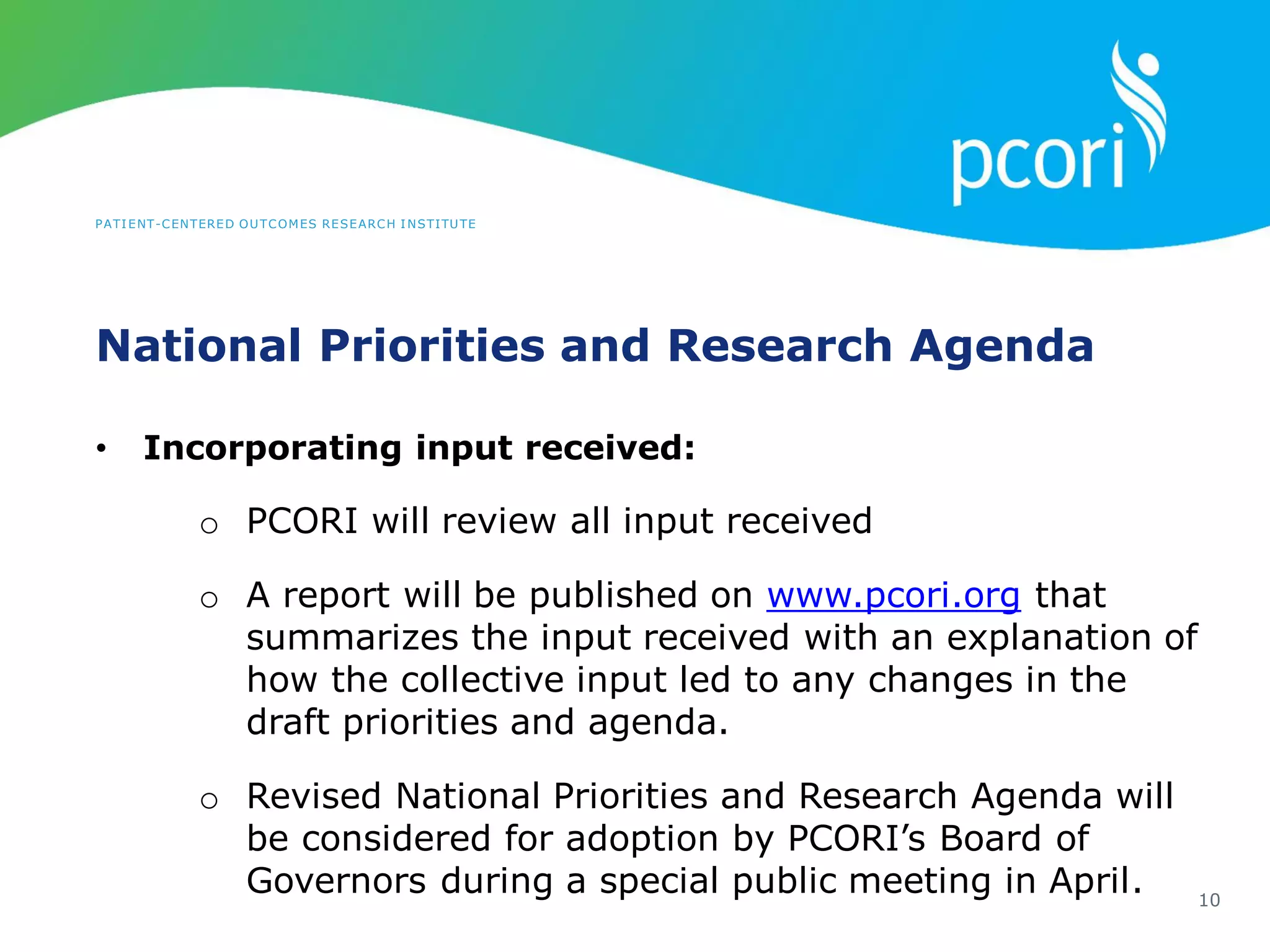 PATIENT-CENTERED OUTCOMES RESEARCH INSTITUTE
National Priorities and Research Agenda
10
• Incorporating input received:
o PCORI will review all input received
o A report will be published on www.pcori.org that
summarizes the input received with an explanation of
how the collective input led to any changes in the
draft priorities and agenda.
o Revised National Priorities and Research Agenda will
be considered for adoption by PCORI’s Board of
Governors during a special public meeting in April.
 