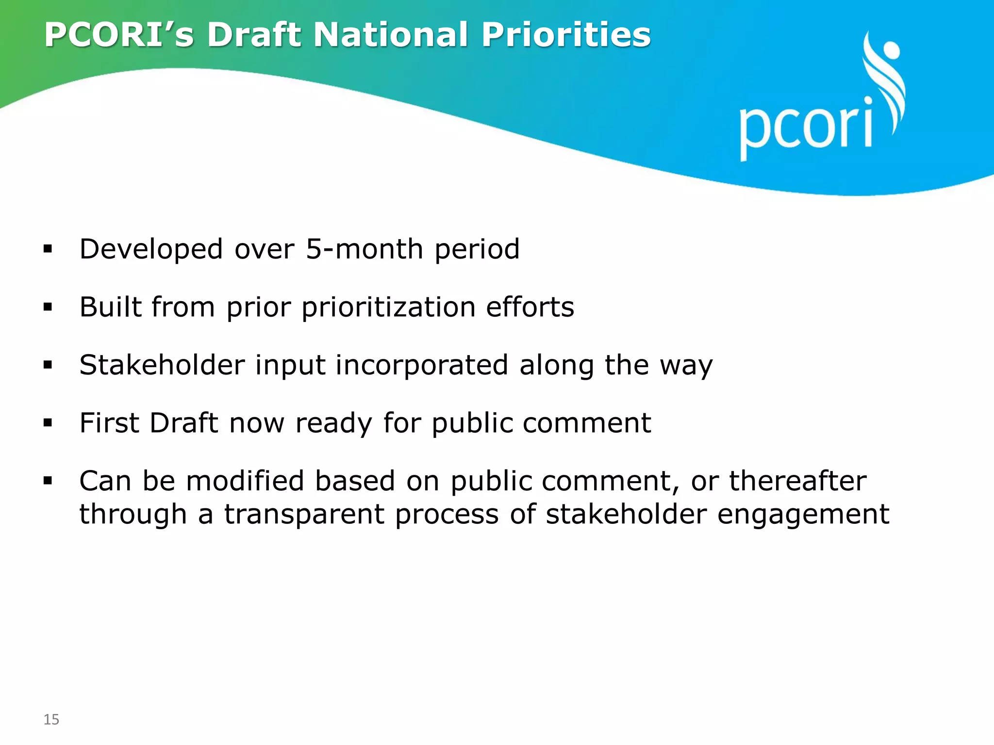 15
 Developed over 5-month period
 Built from prior prioritization efforts
 Stakeholder input incorporated along the way
 First Draft now ready for public comment
 Can be modified based on public comment, or thereafter
through a transparent process of stakeholder engagement
PCORI’s Draft National Priorities
 