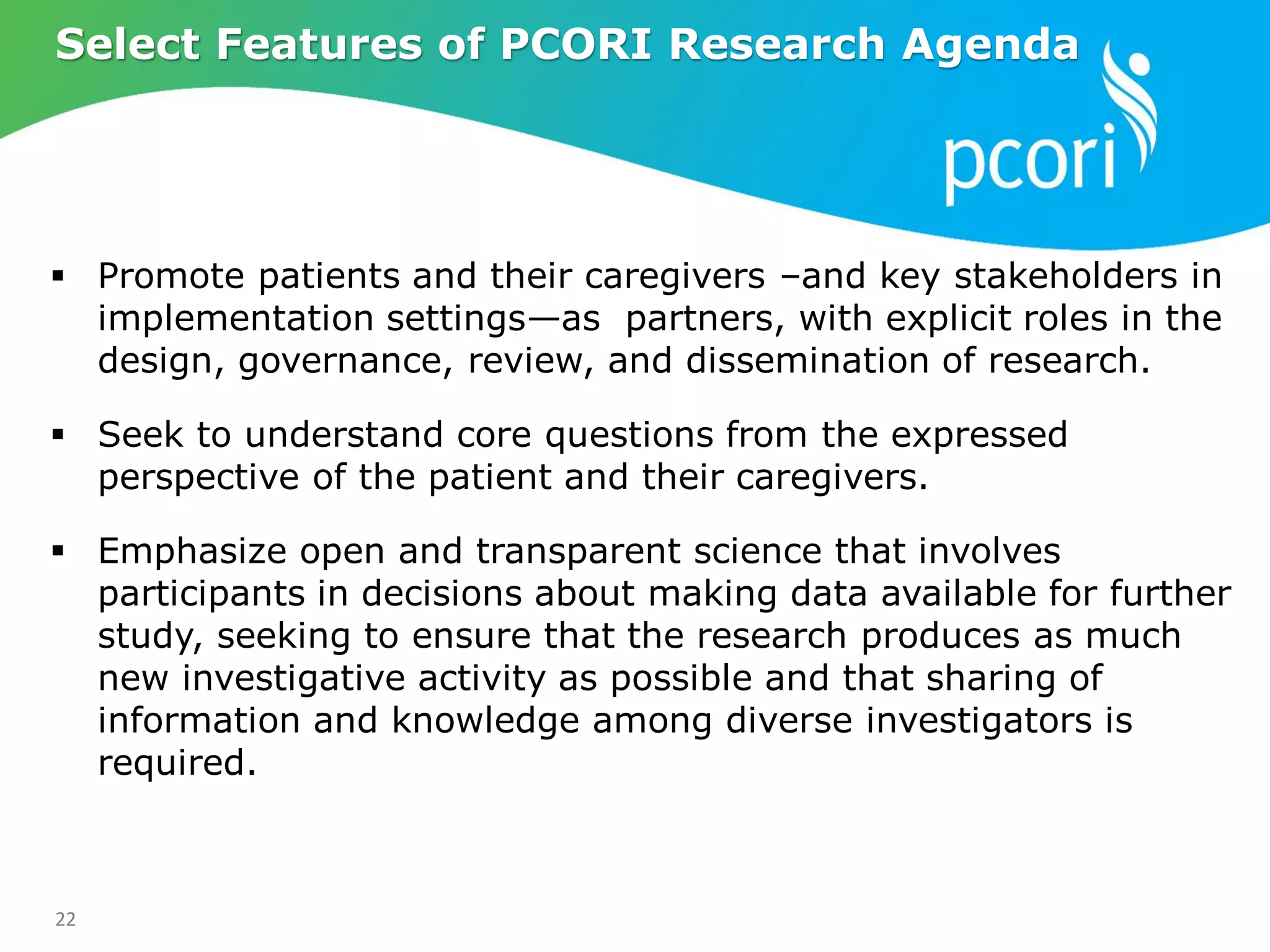 22
 Promote patients and their caregivers –and key stakeholders in
implementation settings—as partners, with explicit roles in the
design, governance, review, and dissemination of research.
 Seek to understand core questions from the expressed
perspective of the patient and their caregivers.
 Emphasize open and transparent science that involves
participants in decisions about making data available for further
study, seeking to ensure that the research produces as much
new investigative activity as possible and that sharing of
information and knowledge among diverse investigators is
required.
Select Features of PCORI Research Agenda
 