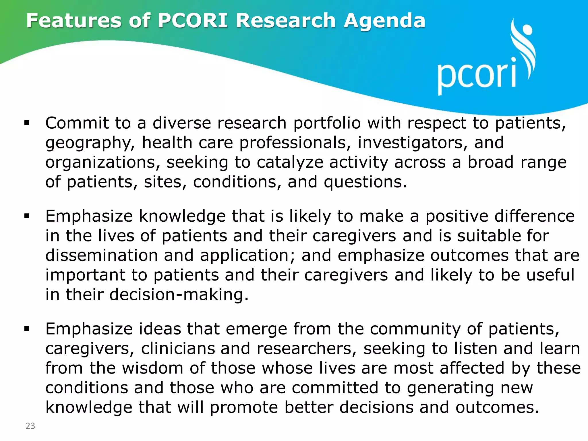 23
 Commit to a diverse research portfolio with respect to patients,
geography, health care professionals, investigators, and
organizations, seeking to catalyze activity across a broad range
of patients, sites, conditions, and questions.
 Emphasize knowledge that is likely to make a positive difference
in the lives of patients and their caregivers and is suitable for
dissemination and application; and emphasize outcomes that are
important to patients and their caregivers and likely to be useful
in their decision-making.
 Emphasize ideas that emerge from the community of patients,
caregivers, clinicians and researchers, seeking to listen and learn
from the wisdom of those whose lives are most affected by these
conditions and those who are committed to generating new
knowledge that will promote better decisions and outcomes.
Features of PCORI Research Agenda
 