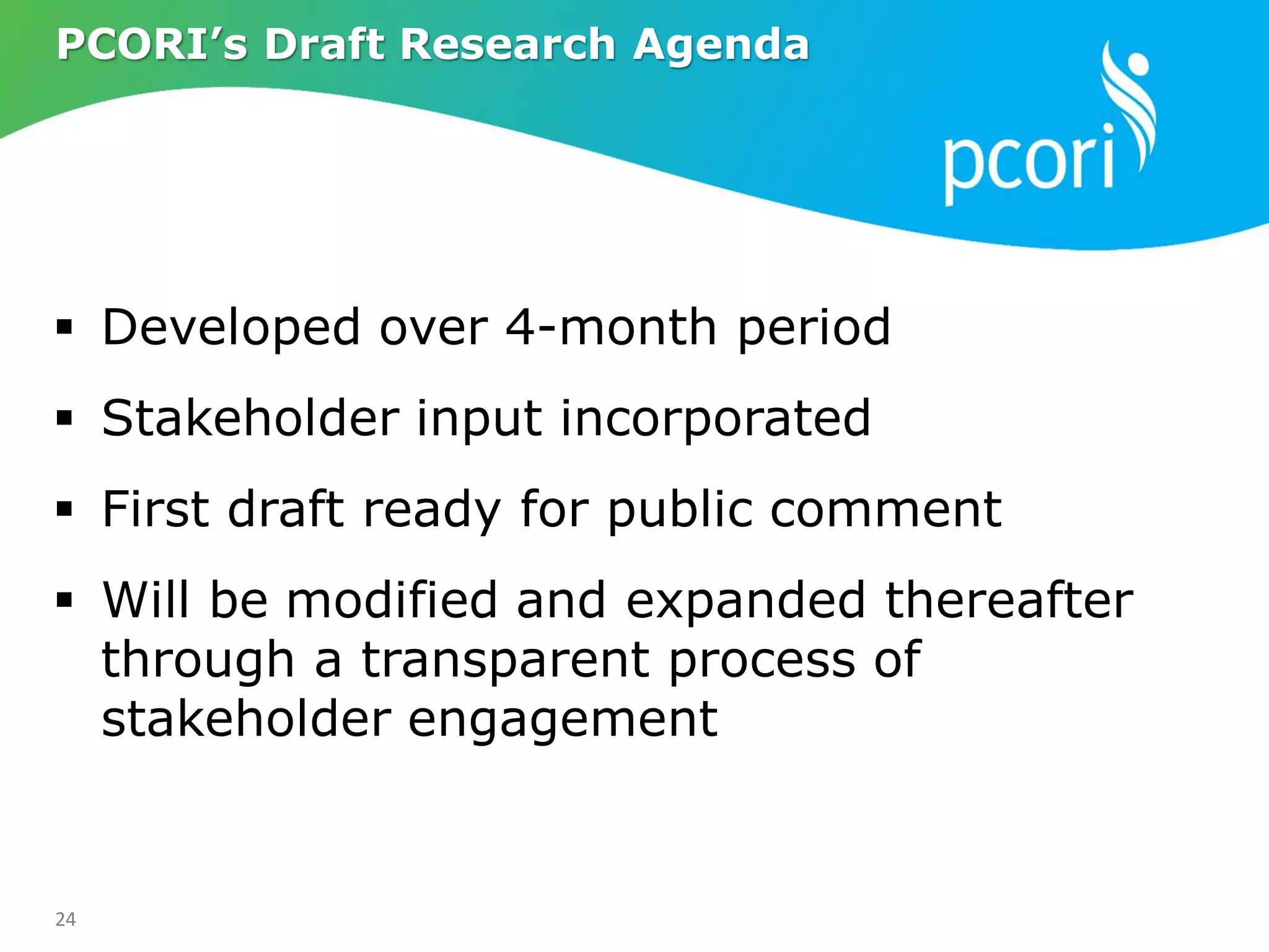 24
 Developed over 4-month period
 Stakeholder input incorporated
 First draft ready for public comment
 Will be modified and expanded thereafter
through a transparent process of
stakeholder engagement
PCORI’s Draft Research Agenda
 