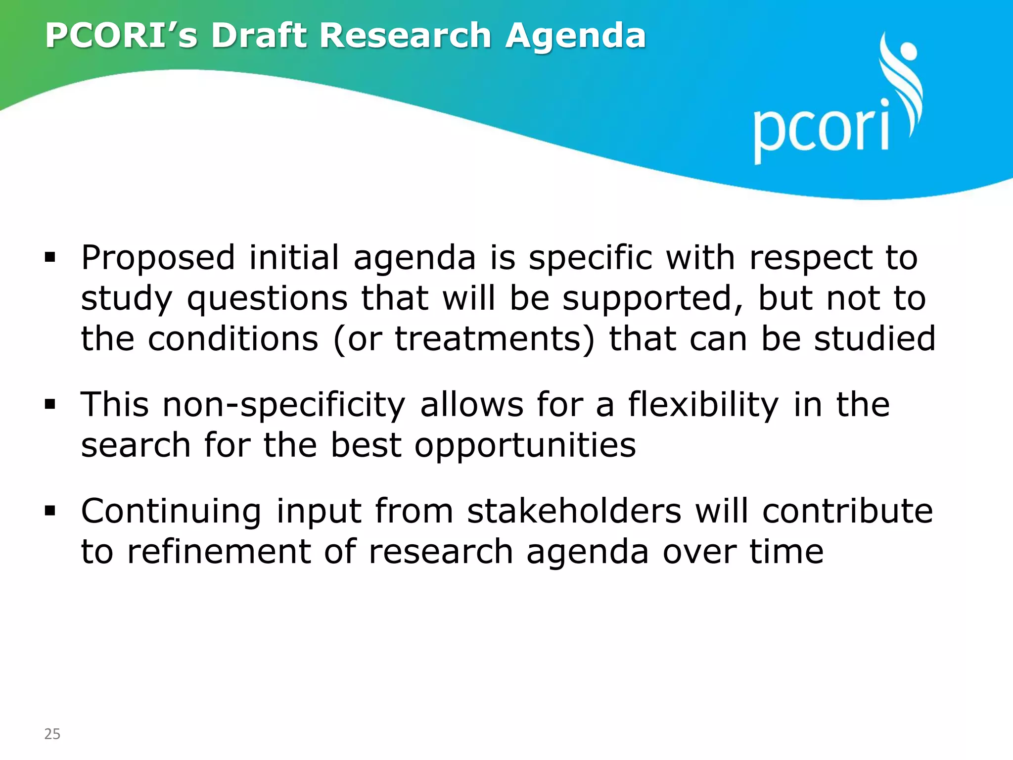 25
 Proposed initial agenda is specific with respect to
study questions that will be supported, but not to
the conditions (or treatments) that can be studied
 This non-specificity allows for a flexibility in the
search for the best opportunities
 Continuing input from stakeholders will contribute
to refinement of research agenda over time
PCORI’s Draft Research Agenda
 