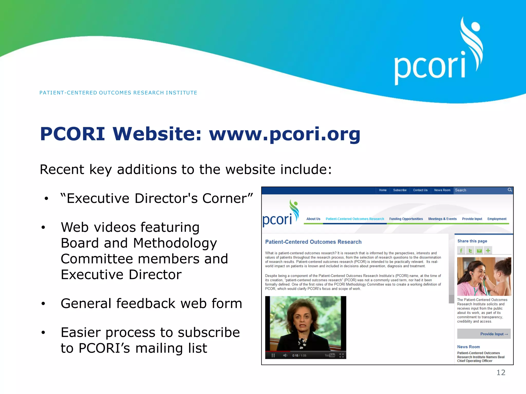 PATIENT-CENTERED OUTCOMES RESEARCH INSTITUTE
PCORI Website: www.pcori.org
12
Recent key additions to the website include:
• “Executive Director's Corner”
• Web videos featuring
Board and Methodology
Committee members and
Executive Director
• General feedback web form
• Easier process to subscribe
to PCORI’s mailing list
 