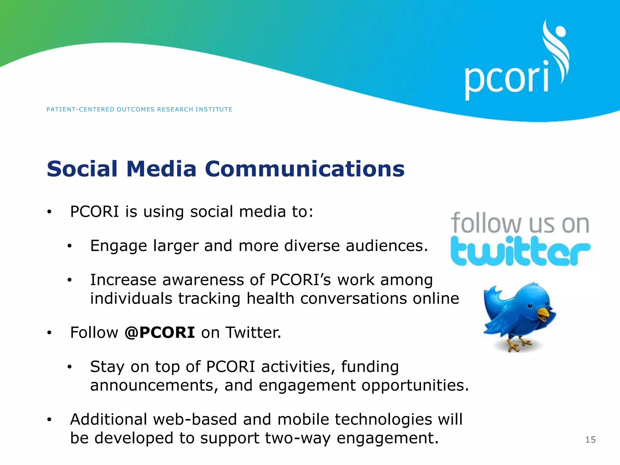 PATIENT-CENTERED OUTCOMES RESEARCH INSTITUTE
Social Media Communications
15
• PCORI is using social media to:
• Engage larger and more diverse audiences.
• Increase awareness of PCORI’s work among
individuals tracking health conversations online
• Follow @PCORI on Twitter.
• Stay on top of PCORI activities, funding
announcements, and engagement opportunities.
• Additional web-based and mobile technologies will
be developed to support two-way engagement.
 