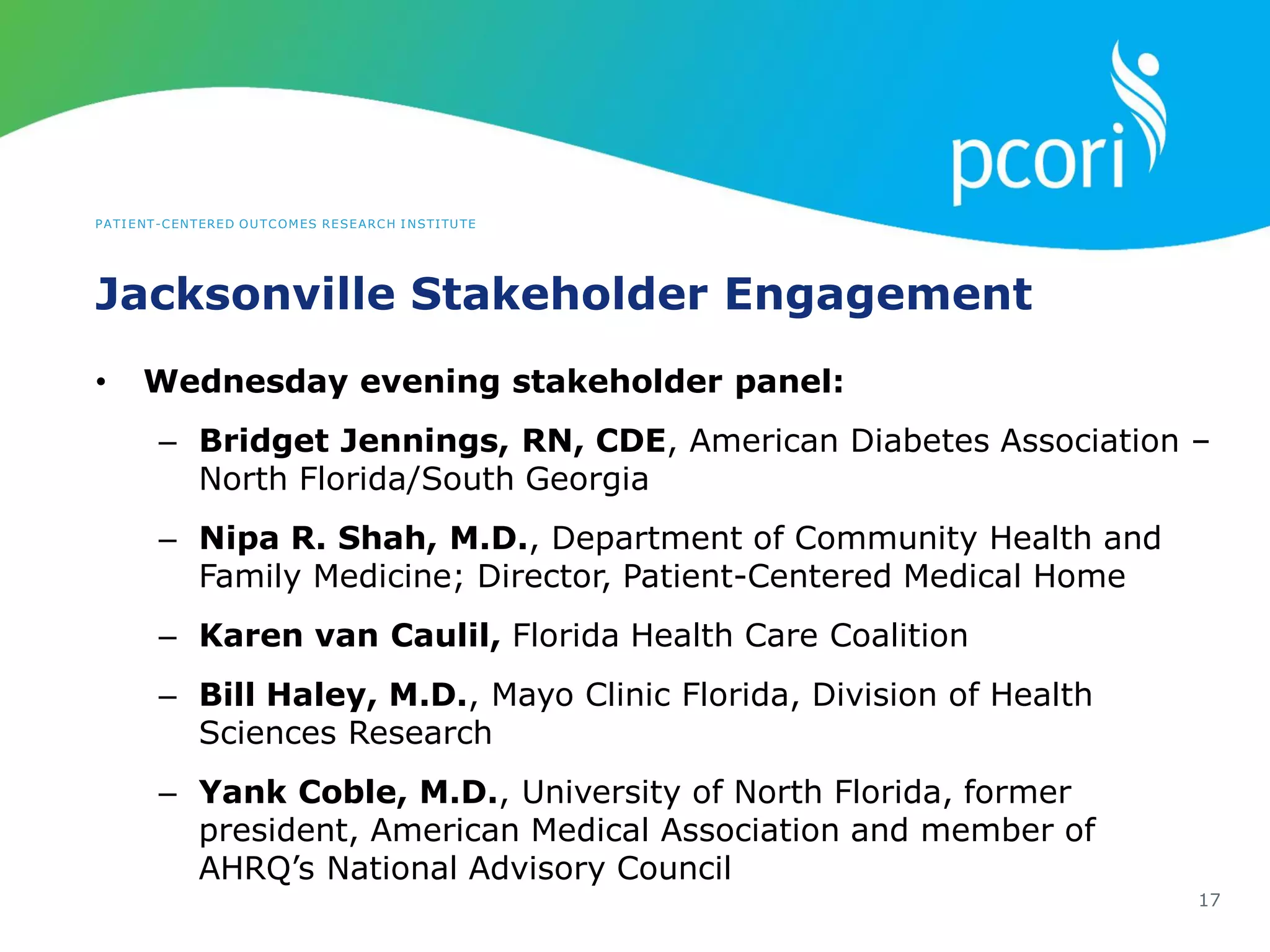 PATIENT-CENTERED OUTCOMES RESEARCH INSTITUTE
Jacksonville Stakeholder Engagement
17
• Wednesday evening stakeholder panel:
– Bridget Jennings, RN, CDE, American Diabetes Association –
North Florida/South Georgia
– Nipa R. Shah, M.D., Department of Community Health and
Family Medicine; Director, Patient-Centered Medical Home
– Karen van Caulil, Florida Health Care Coalition
– Bill Haley, M.D., Mayo Clinic Florida, Division of Health
Sciences Research
– Yank Coble, M.D., University of North Florida, former
president, American Medical Association and member of
AHRQ’s National Advisory Council
 