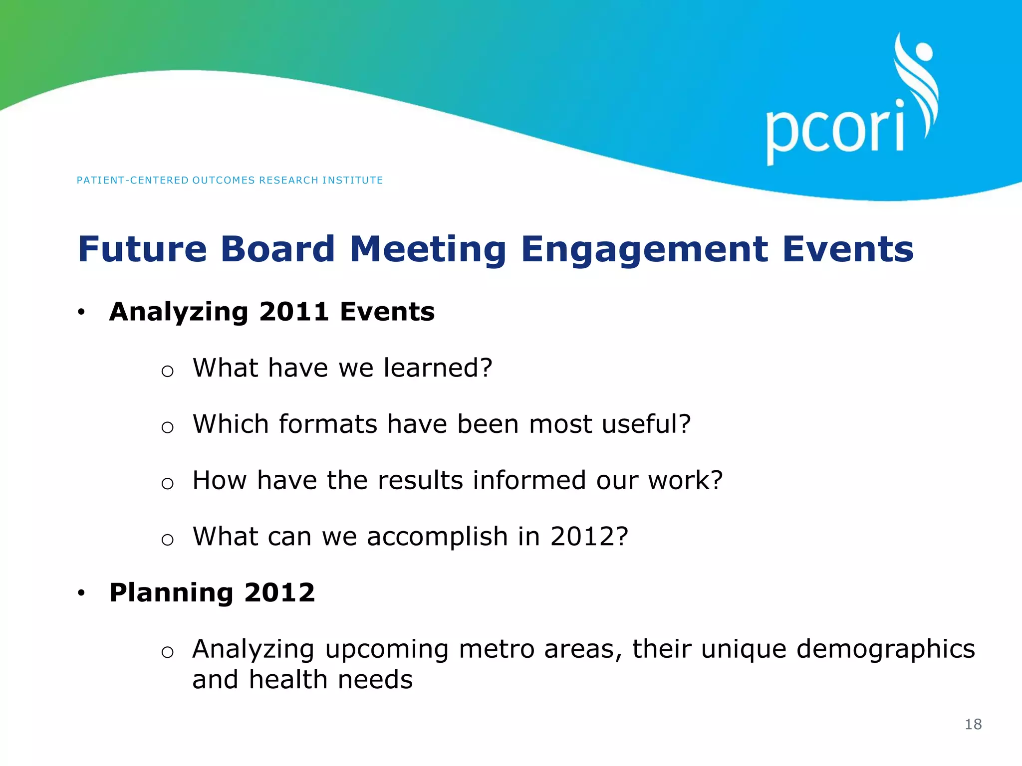 PATIENT-CENTERED OUTCOMES RESEARCH INSTITUTE
Future Board Meeting Engagement Events
18
• Analyzing 2011 Events
o What have we learned?
o Which formats have been most useful?
o How have the results informed our work?
o What can we accomplish in 2012?
• Planning 2012
o Analyzing upcoming metro areas, their unique demographics
and health needs
 