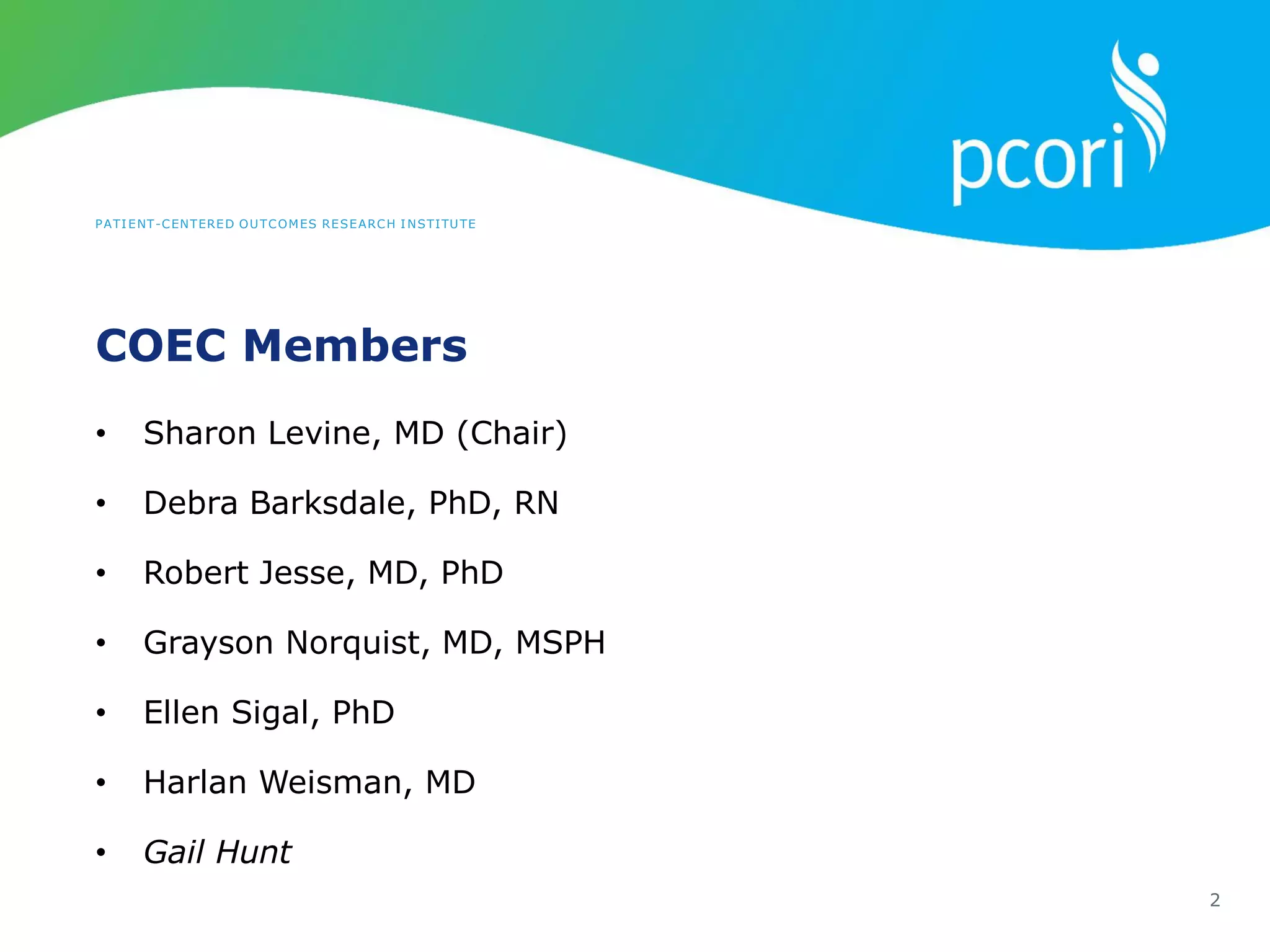 PATIENT-CENTERED OUTCOMES RESEARCH INSTITUTE
COEC Members
2
• Sharon Levine, MD (Chair)
• Debra Barksdale, PhD, RN
• Robert Jesse, MD, PhD
• Grayson Norquist, MD, MSPH
• Ellen Sigal, PhD
• Harlan Weisman, MD
• Gail Hunt
 