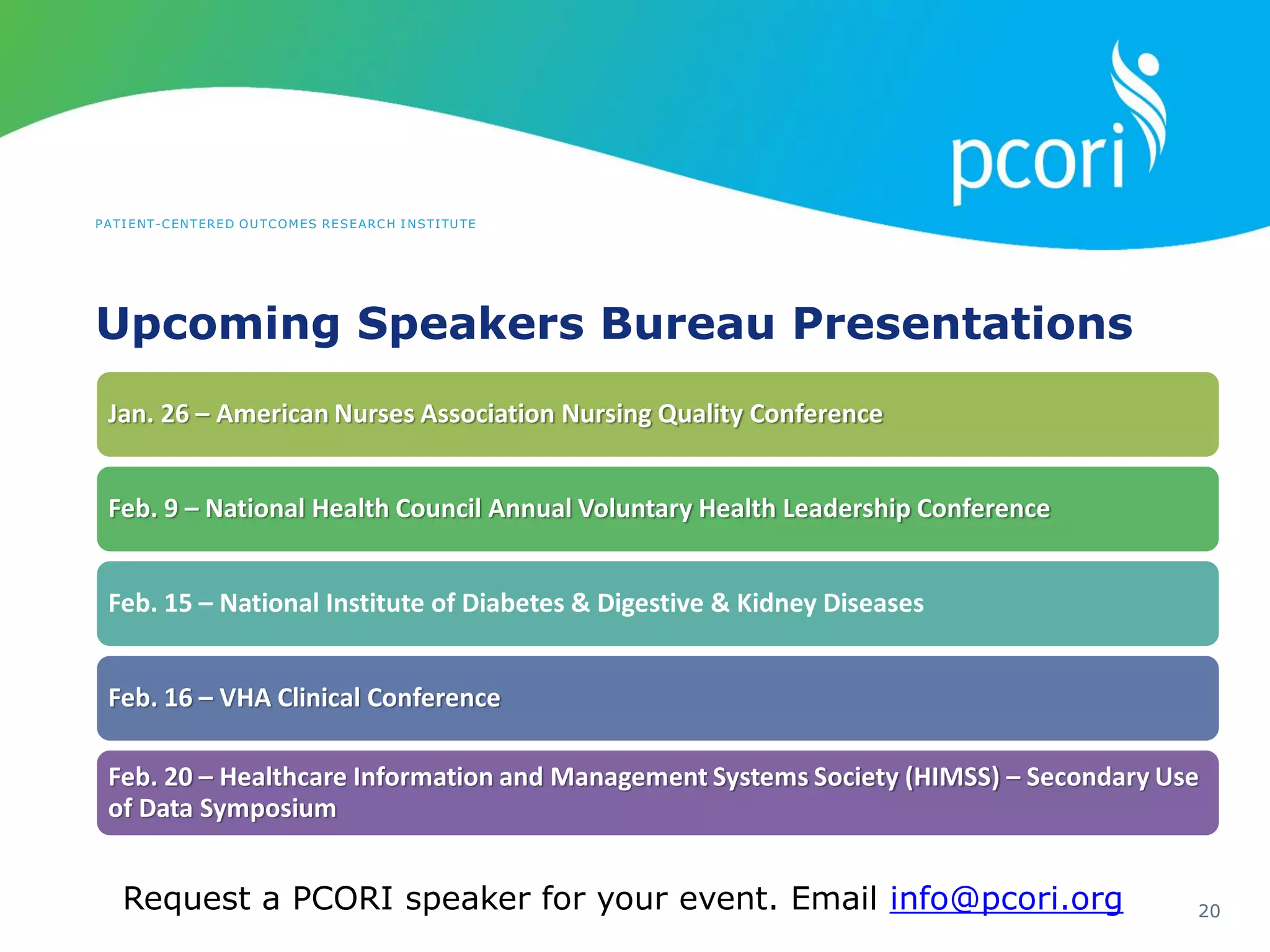 PATIENT-CENTERED OUTCOMES RESEARCH INSTITUTE
Upcoming Speakers Bureau Presentations
20
Jan. 26 – American Nurses Association Nursing Quality Conference
Feb. 9 – National Health Council Annual Voluntary Health Leadership Conference
Feb. 15 – National Institute of Diabetes & Digestive & Kidney Diseases
Feb. 16 – VHA Clinical Conference
Feb. 20 – Healthcare Information and Management Systems Society (HIMSS) – Secondary Use
of Data Symposium
Request a PCORI speaker for your event. Email info@pcori.org
 
