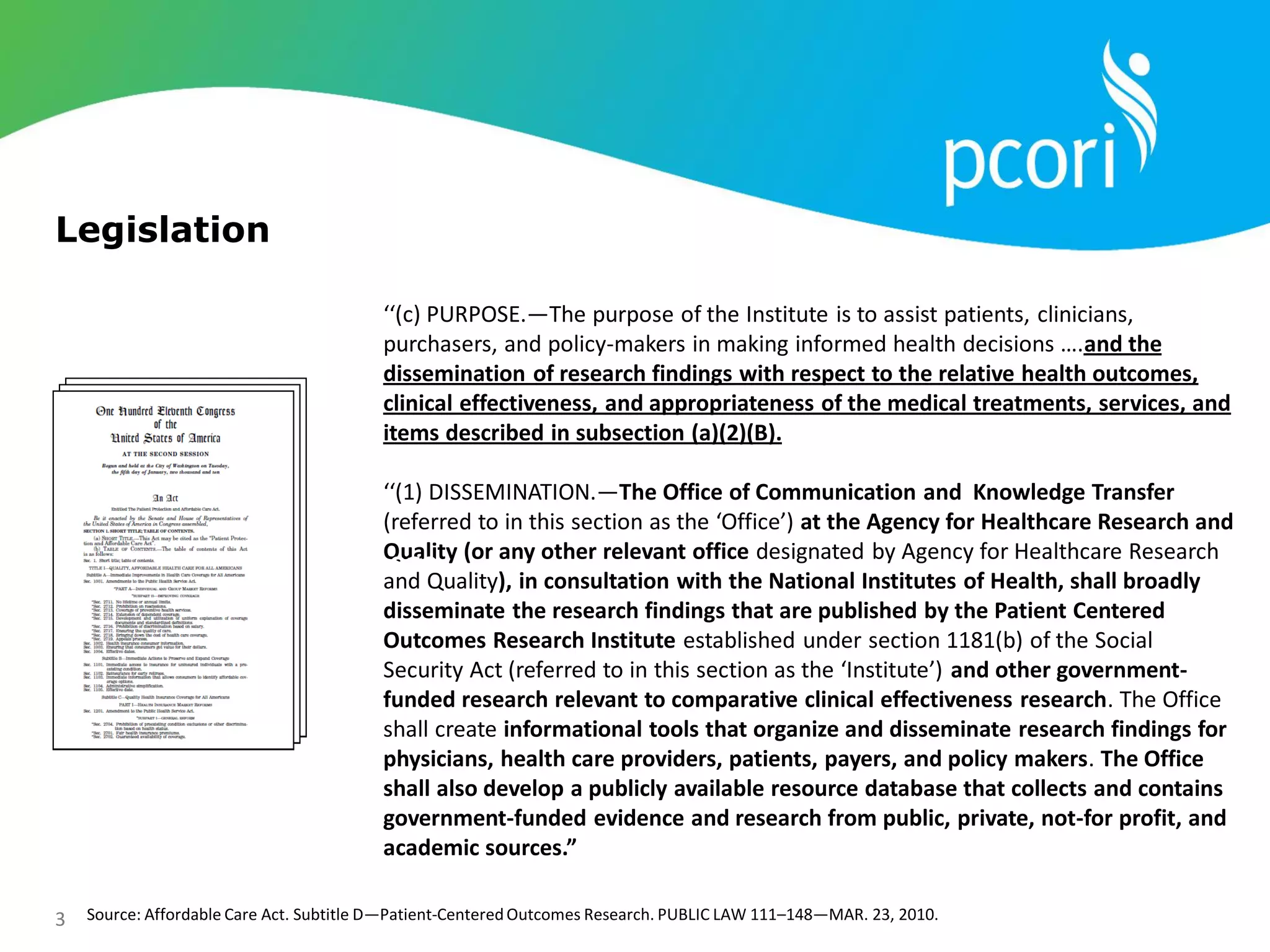 3 Source: Affordable Care Act. Subtitle D—Patient-CenteredOutcomes Research. PUBLIC LAW 111–148—MAR. 23, 2010.
‘‘(c) PURPOSE.—The purpose of the Institute is to assist patients, clinicians,
purchasers, and policy-makers in making informed health decisions ….and the
dissemination of research findings with respect to the relative health outcomes,
clinical effectiveness, and appropriateness of the medical treatments, services, and
items described in subsection (a)(2)(B).
‘‘(1) DISSEMINATION.—The Office of Communication and Knowledge Transfer
(referred to in this section as the ‘Office’) at the Agency for Healthcare Research and
Quality (or any other relevant office designated by Agency for Healthcare Research
and Quality), in consultation with the National Institutes of Health, shall broadly
disseminate the research findings that are published by the Patient Centered
Outcomes Research Institute established under section 1181(b) of the Social
Security Act (referred to in this section as the ‘Institute’) and other government-
funded research relevant to comparative clinical effectiveness research. The Office
shall create informational tools that organize and disseminate research findings for
physicians, health care providers, patients, payers, and policy makers. The Office
shall also develop a publicly available resource database that collects and contains
government-funded evidence and research from public, private, not-for profit, and
academic sources.”
Purpose
Legislation
 