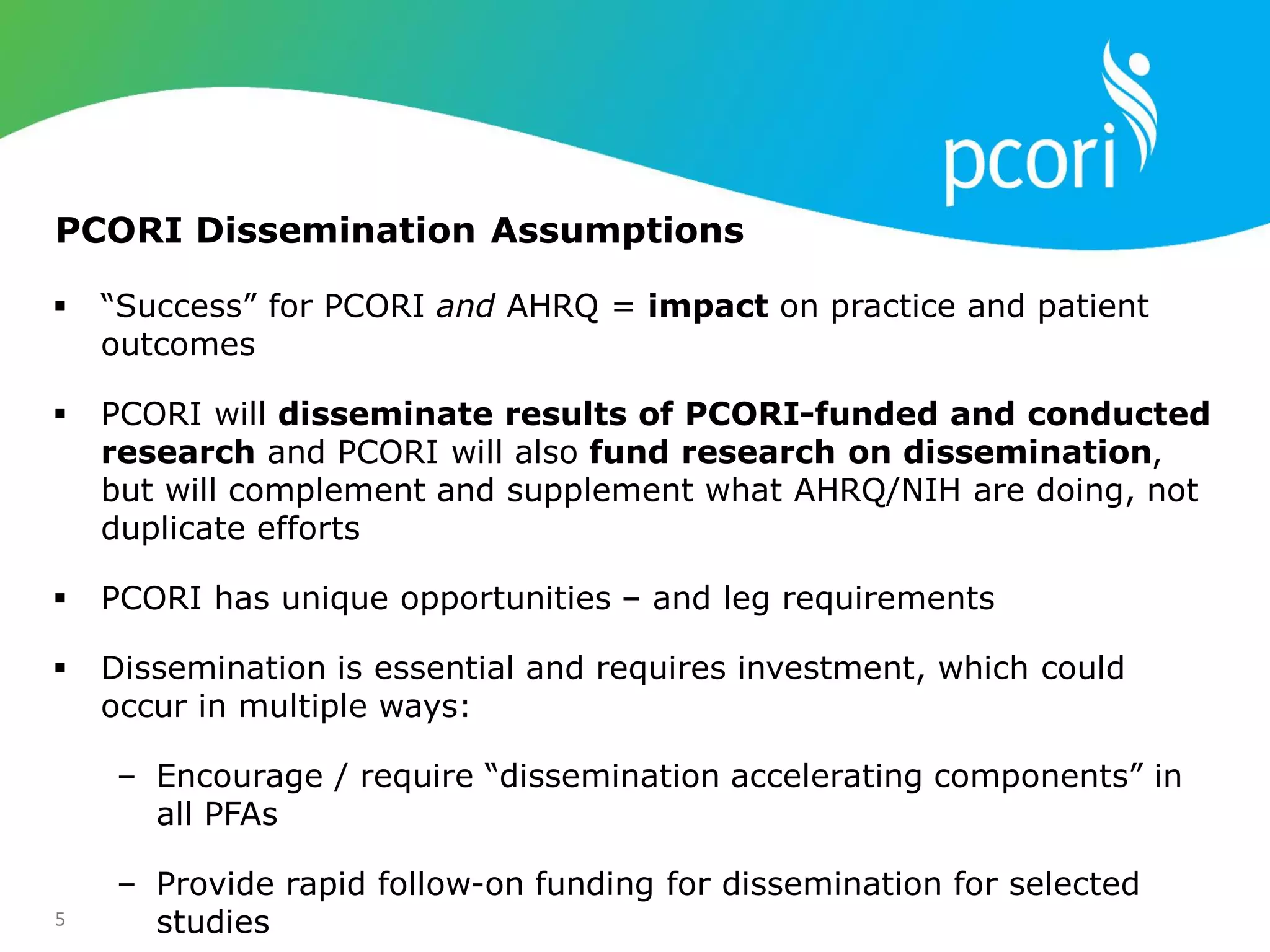 5
 ―Success‖ for PCORI and AHRQ = impact on practice and patient
outcomes
 PCORI will disseminate results of PCORI-funded and conducted
research and PCORI will also fund research on dissemination,
but will complement and supplement what AHRQ/NIH are doing, not
duplicate efforts
 PCORI has unique opportunities – and leg requirements
 Dissemination is essential and requires investment, which could
occur in multiple ways:
‒ Encourage / require ―dissemination accelerating components‖ in
all PFAs
‒ Provide rapid follow-on funding for dissemination for selected
studies
PCORI Dissemination Assumptions
 